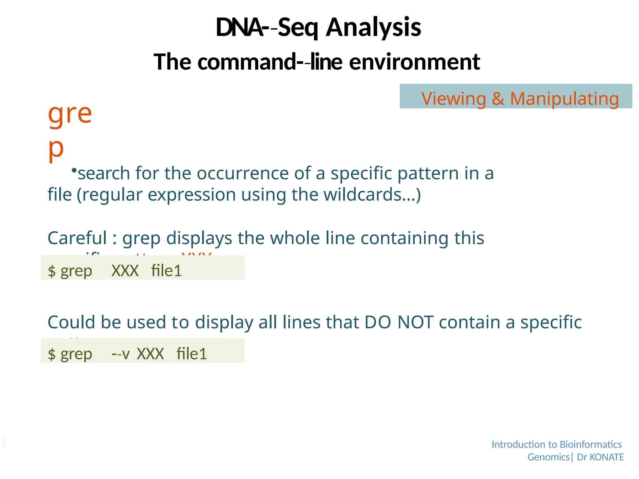gre
p
Introduction to Bioinformatics
Genomics| Dr KONATE
search for the occurrence of a specific pattern in a
file (regular expression using the wildcards…)
Careful : grep displays the whole line containing this
specific pattern XXX
Could be used to display all lines that DO NOT contain a specific
pattern
$ grep XXX file1
$ grep -­v
‐ XXX file1
DNA-­Seq
‐ Analysis
The command-­line
‐ environment
Viewing & Manipulating
 