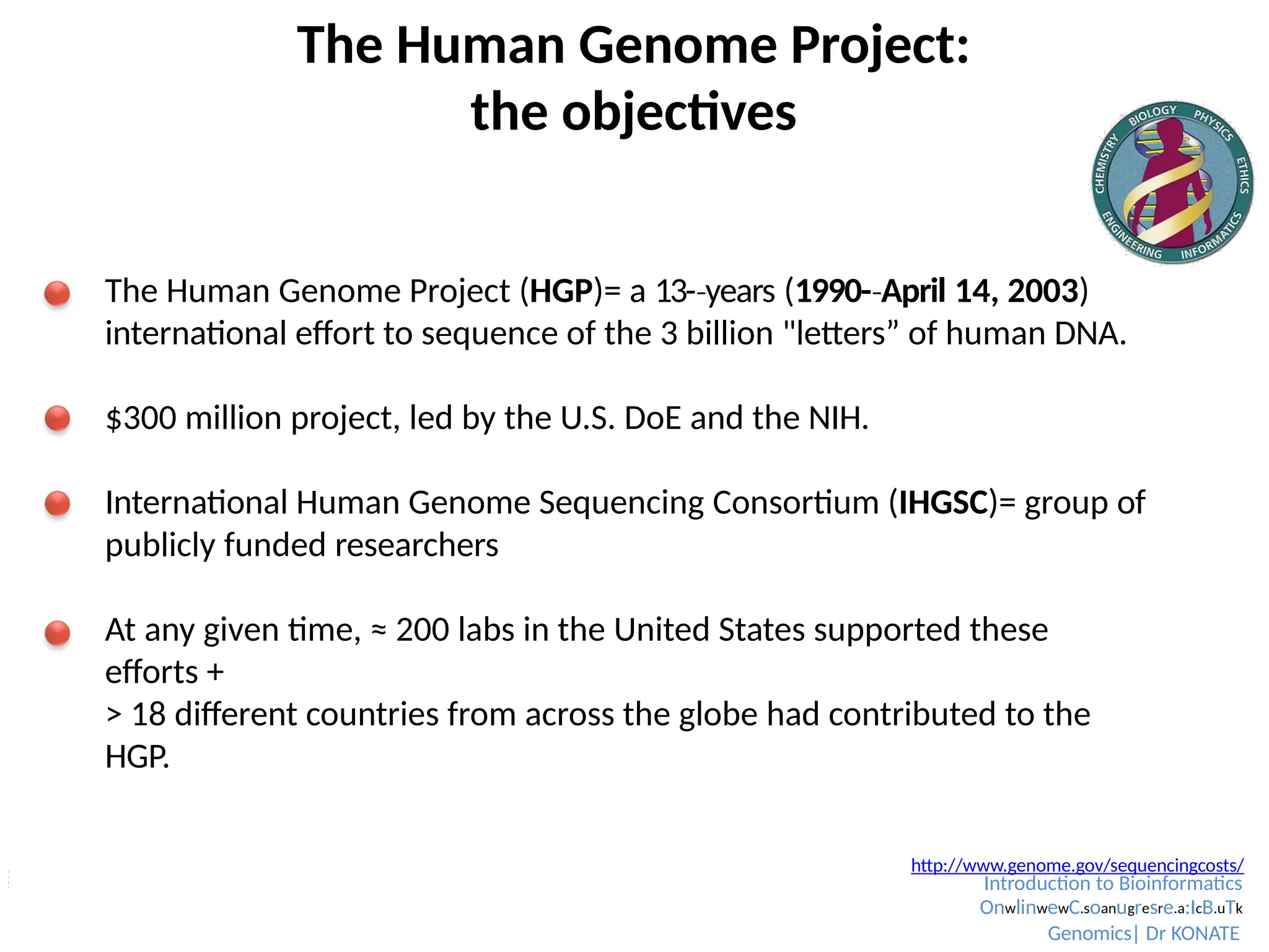 The Human Genome Project:
the objectives
The Human Genome Project (HGP)= a 13-­years
‐ (1990-­April
‐ 14, 2003)
international effort to sequence of the 3 billion "letters” of human DNA.
$300 million project, led by the U.S. DoE and the NIH.
International Human Genome Sequencing Consortium (IHGSC)= group of
publicly funded researchers
At any given time, ≈ 200 labs in the United States supported these
efforts +
> 18 different countries from across the globe had contributed to the
HGP.
Chial, 2008 http://www.genome.gov/sequencingcosts/
Introduction to Bioinformatics
OnwlinwewC.soanugresre.a:IcB.uTk
Genomics| Dr KONATE
 