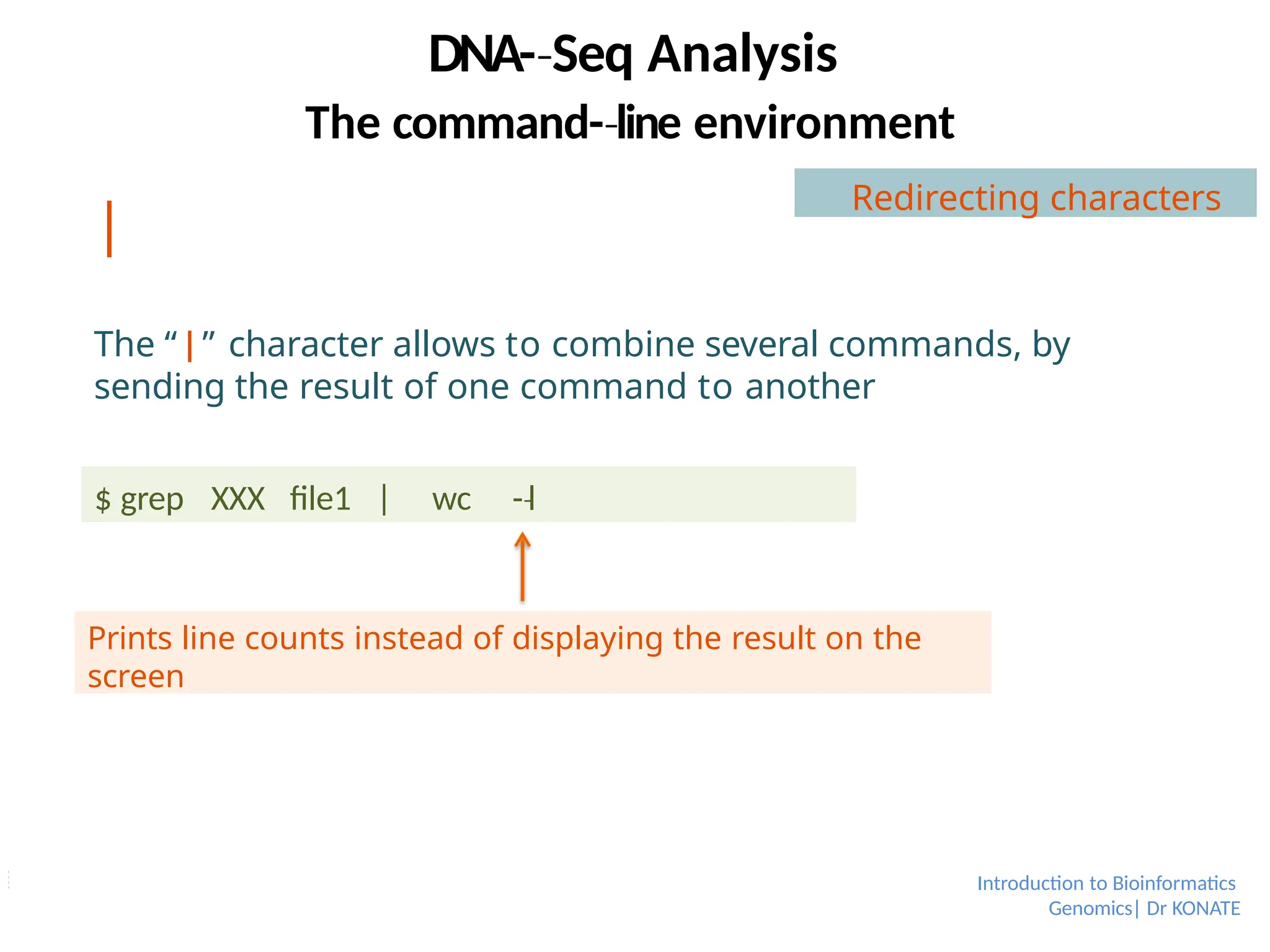 |
The “|” character allows to combine several commands, by
sending the result of one command to another
$ grep XXX file1 | wc -­l
‐
Prints line counts instead of displaying the result on the
screen
DNA-­Seq
‐ Analysis
Introduction to Bioinformatics
Genomics| Dr KONATE
The command-­line
‐ environment
Redirecting characters
 
