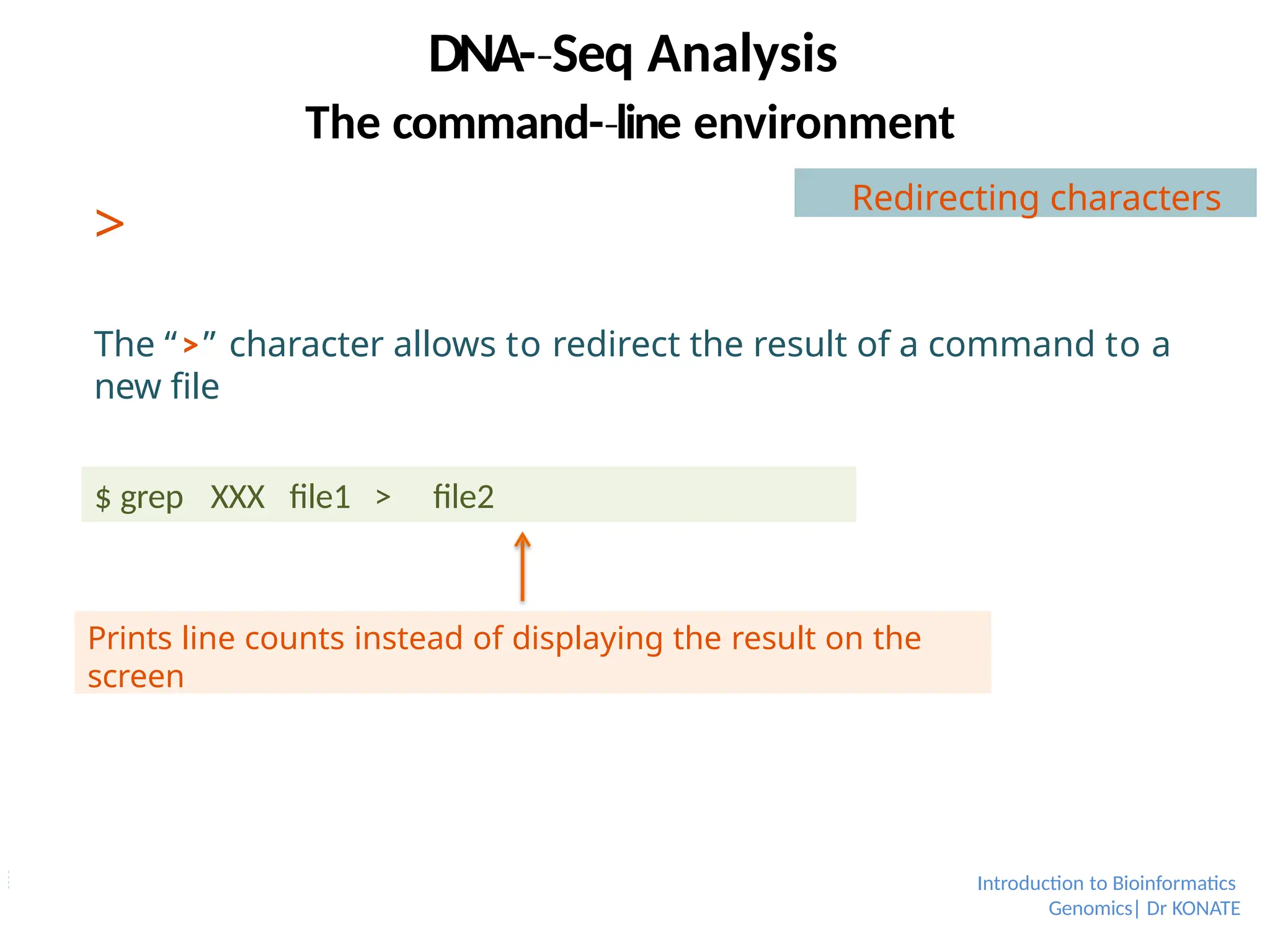 >
The “>” character allows to redirect the result of a command to a
new file
$ grep XXX file1 > file2
Prints line counts instead of displaying the result on the
screen
Redirecting characters
Introduction to Bioinformatics
Genomics| Dr KONATE
DNA-­Seq
‐ Analysis
The command-­line
‐ environment
 