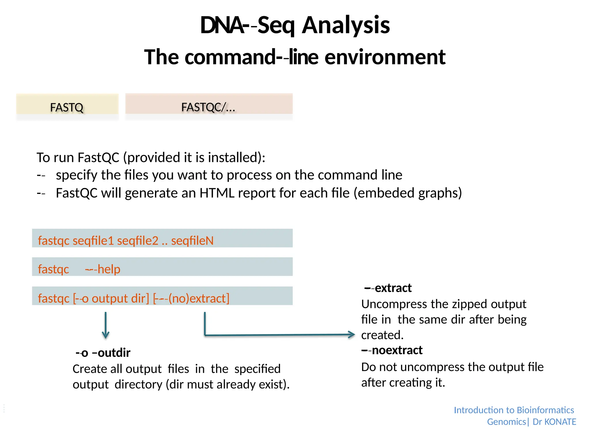 To run FastQC (provided it is installed):
-­
‐ specify the files you want to process on the command line
-­
‐ FastQC will generate an HTML report for each file (embeded graphs)
FASTQ FASTQC/…
DNA-­Seq
‐ Analysis
The command-­line
‐ environment
fastqc seqfile1 seqfile2 .. seqfileN
fastqc [-­o
‐ output dir] [-­-
‐­(no)extract]
‐
fastqc -­-­
‐ help
‐
-­o
‐ –outdir
Create all output files in the specified
output directory (dir must already exist).
-
­-­
‐ extract
‐
Uncompress the zipped output
file in the same dir after being
created.
-
­-­
‐ noextract
‐
Do not uncompress the output file
after creating it.
Introduction to Bioinformatics
Genomics| Dr KONATE
 