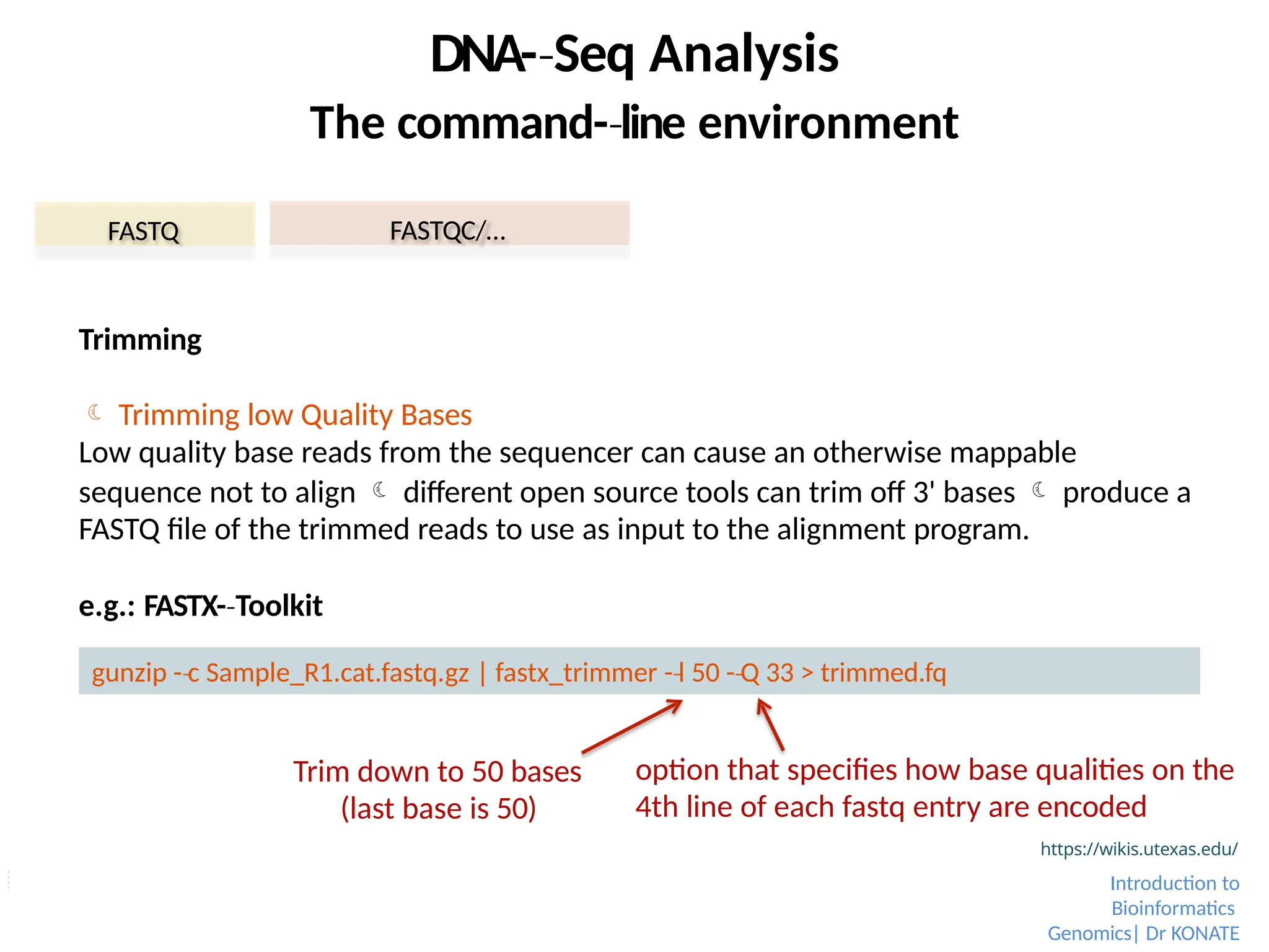 FASTQ FASTQC/…
DNA-­Seq
‐ Analysis
The command-­line
‐ environment
Trimming
 Trimming low Quality Bases
Low quality base reads from the sequencer can cause an otherwise mappable
sequence not to align  different open source tools can trim off 3' bases  produce a
FASTQ file of the trimmed reads to use as input to the alignment program.
e.g.: FASTX-­Toolkit
‐
gunzip -­c
‐ Sample_R1.cat.fastq.gz | fastx_trimmer -­l
‐ 50 -­Q
‐ 33 > trimmed.fq
Trim down to 50 bases
(last base is 50)
option that specifies how base qualities on the
4th line of each fastq entry are encoded
https://wikis.utexas.edu/
Introduction to
Bioinformatics
Genomics| Dr KONATE
 
