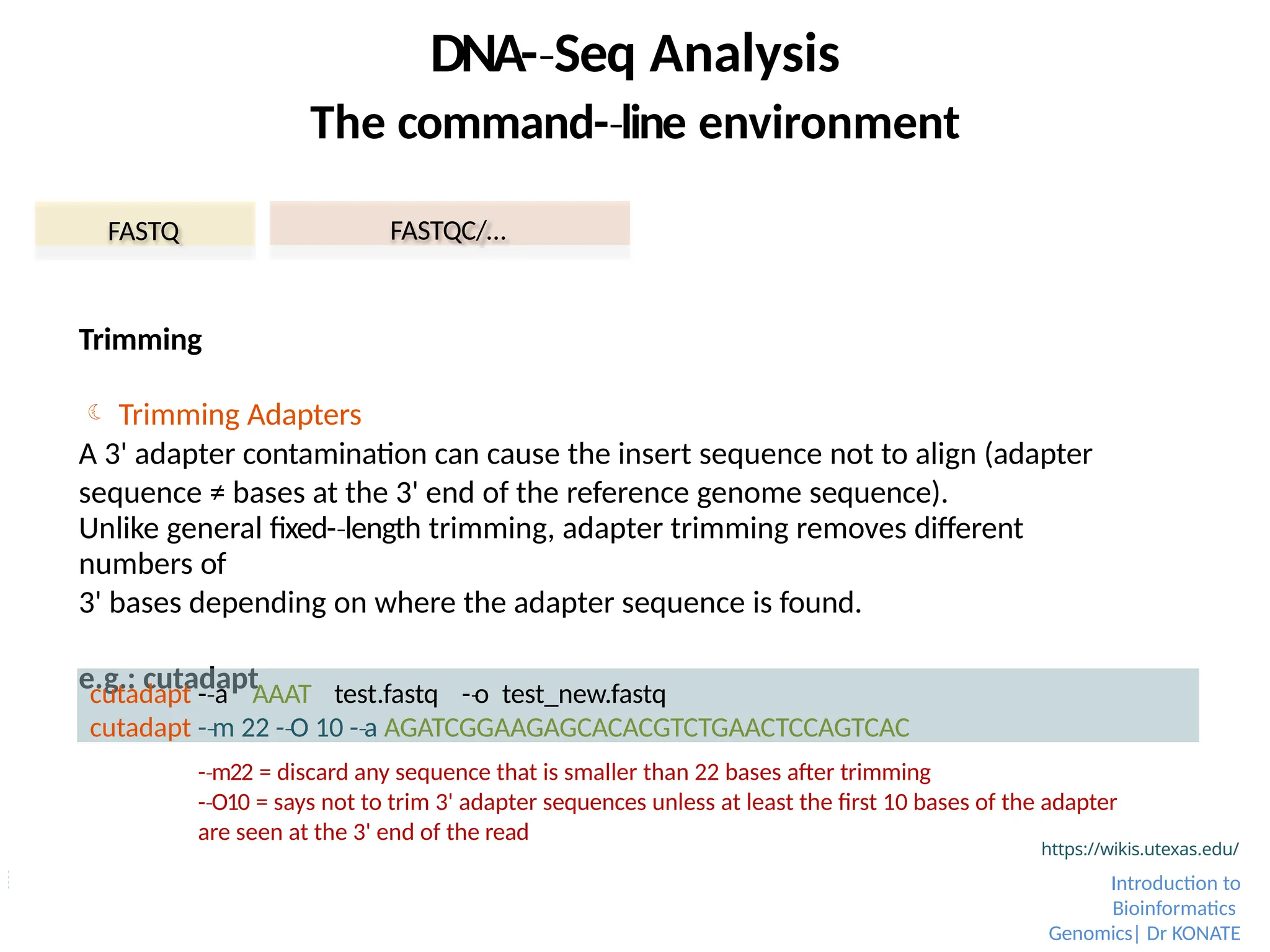 Trimming
 Trimming Adapters
A 3' adapter contamination can cause the insert sequence not to align (adapter
sequence ≠ bases at the 3' end of the reference genome sequence).
Unlike general fixed-­length
‐ trimming, adapter trimming removes different
numbers of
3' bases depending on where the adapter sequence is found.
e.g.: cutadapt
FASTQ FASTQC/…
https://wikis.utexas.edu/
Introduction to
Bioinformatics
Genomics| Dr KONATE
DNA-­Seq
‐ Analysis
The command-­line
‐ environment
cutadapt -­a
‐ AAAT test.fastq -­o
‐ test_new.fastq
cutadapt -­m
‐ 22 -­O
‐ 10 -­a
‐ AGATCGGAAGAGCACACGTCTGAACTCCAGTCAC
-­m22
‐ = discard any sequence that is smaller than 22 bases after trimming
-­O10
‐ = says not to trim 3' adapter sequences unless at least the first 10 bases of the adapter
are seen at the 3' end of the read
 