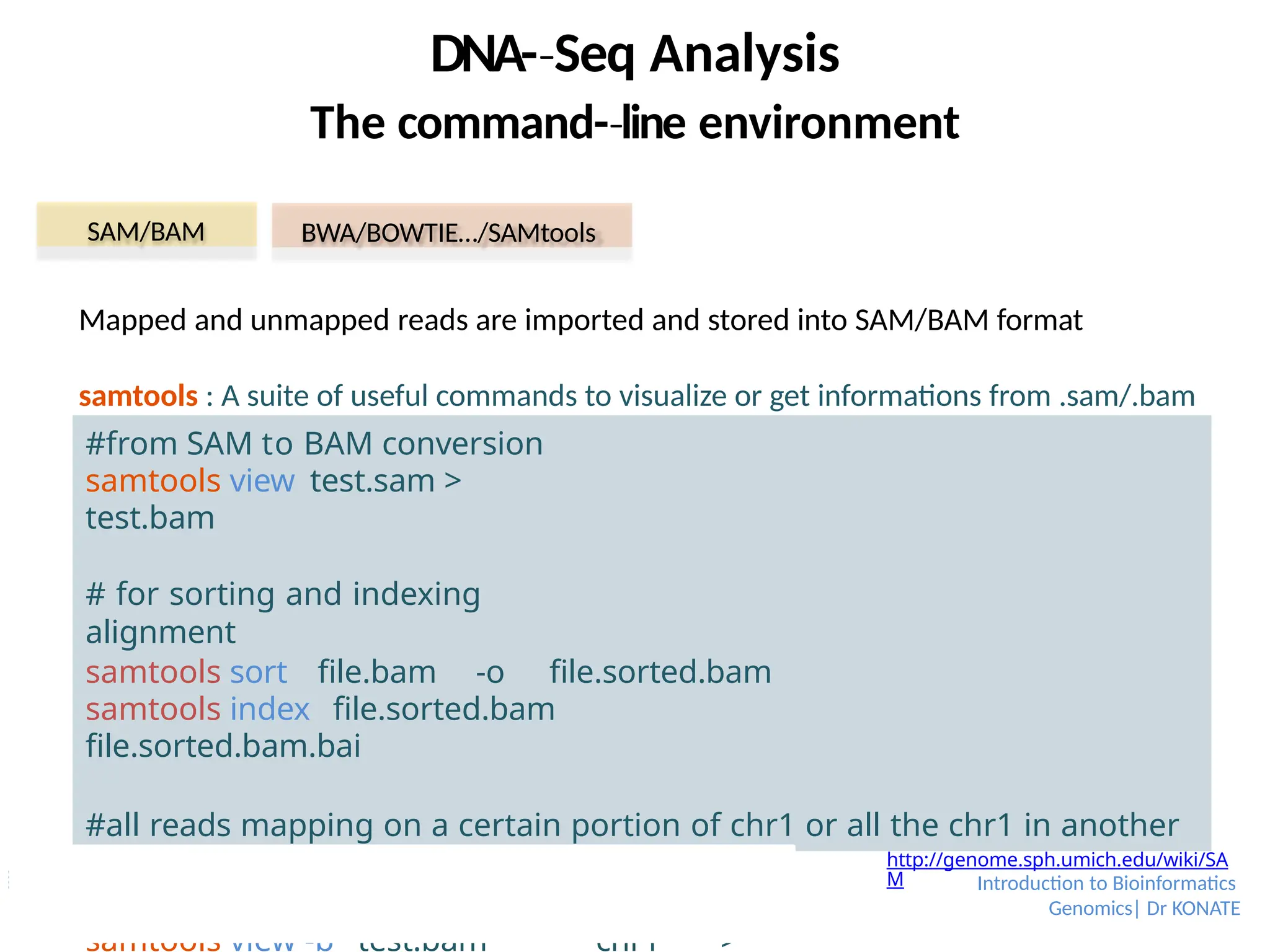 DNA-­Seq
‐ Analysis
The command-­line
‐ environment
SAM/BAM BWA/BOWTIE…/SAMtools
http://genome.sph.umich.edu/wiki/SA
M
Mapped and unmapped reads are imported and stored into SAM/BAM format
samtools : A suite of useful commands to visualize or get informations from .sam/.bam
#from SAM to BAM conversion
samtools view test.sam >
test.bam
# for sorting and indexing
alignment
samtools sort file.bam -o file.sorted.bam
samtools index file.sorted.bam
file.sorted.bam.bai
#all reads mapping on a certain portion of chr1 or all the chr1 in another
bam samtools index test.bam
samtools view test.bam chr1:200000-500000
samtools view -b test.bam chr1 >
Introduction to Bioinformatics
Genomics| Dr KONATE
 