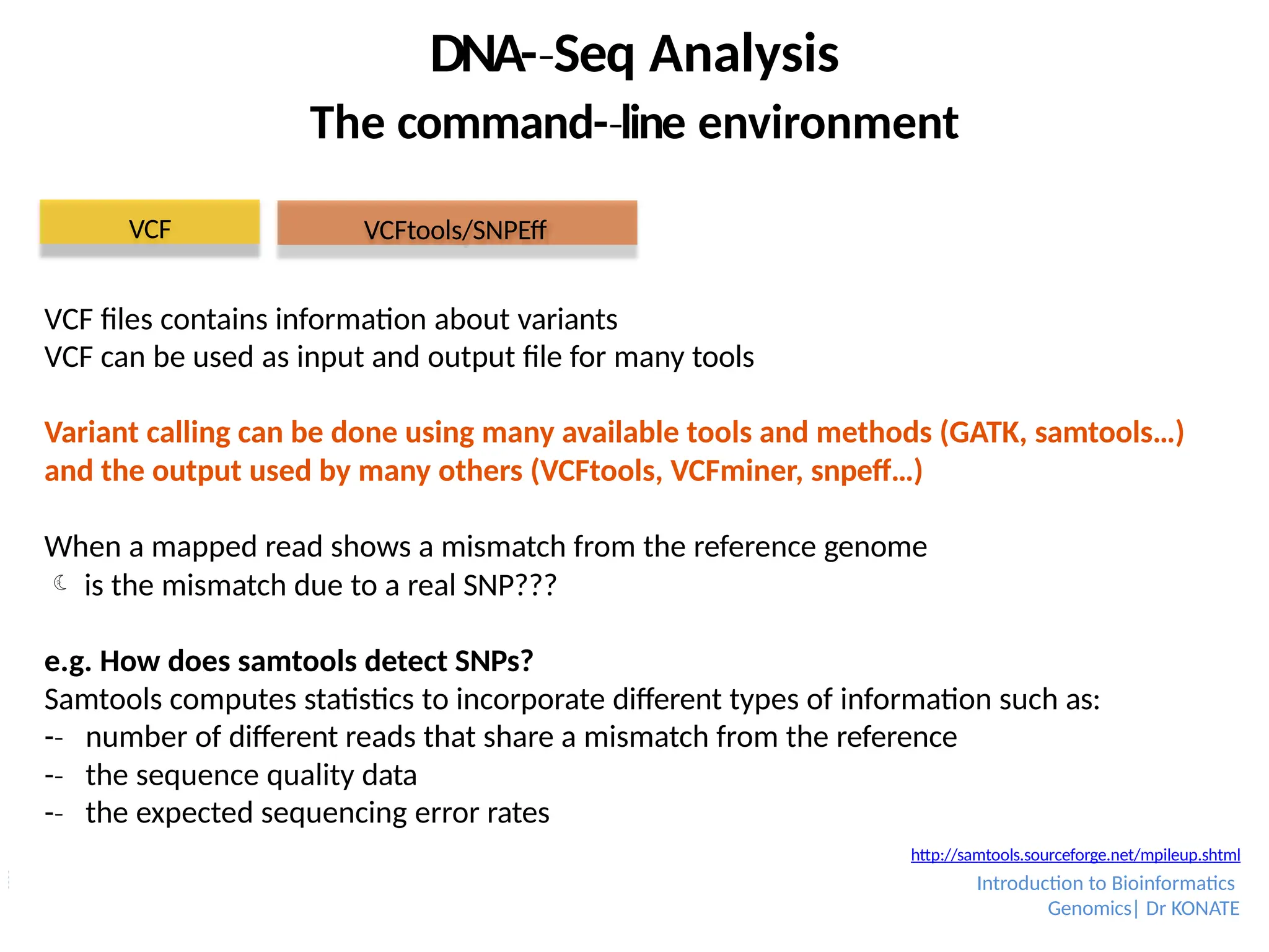 VCF files contains information about variants
VCF can be used as input and output file for many tools
Variant calling can be done using many available tools and methods (GATK, samtools…)
and the output used by many others (VCFtools, VCFminer, snpeff…)
When a mapped read shows a mismatch from the reference genome
 is the mismatch due to a real SNP???
e.g. How does samtools detect SNPs?
Samtools computes statistics to incorporate different types of information such as:
-­
‐ number of different reads that share a mismatch from the reference
-­
‐ the sequence quality data
-­
‐ the expected sequencing error rates
DNA-­Seq
‐ Analysis
The command-­line
‐ environment
VCF VCFtools/SNPEff
http://samtools.sourceforge.net/mpileup.shtml
Introduction to Bioinformatics
Genomics| Dr KONATE
 