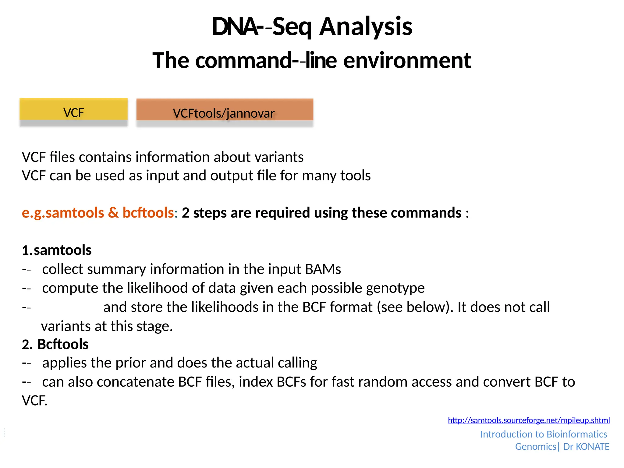 VCF files contains information about variants
VCF can be used as input and output file for many tools
e.g.samtools & bcftools: 2 steps are required using these commands :
1.samtools
-­
‐ collect summary information in the input BAMs
-­
‐ compute the likelihood of data given each possible genotype
-­
‐ and store the likelihoods in the BCF format (see below). It does not call
variants at this stage.
2. Bcftools
-­
‐ applies the prior and does the actual calling
-­
‐ can also concatenate BCF files, index BCFs for fast random access and convert BCF to
VCF.
DNA-­Seq
‐ Analysis
The command-­line
‐ environment
VCF VCFtools/jannovar
http://samtools.sourceforge.net/mpileup.shtml
Introduction to Bioinformatics
Genomics| Dr KONATE
 