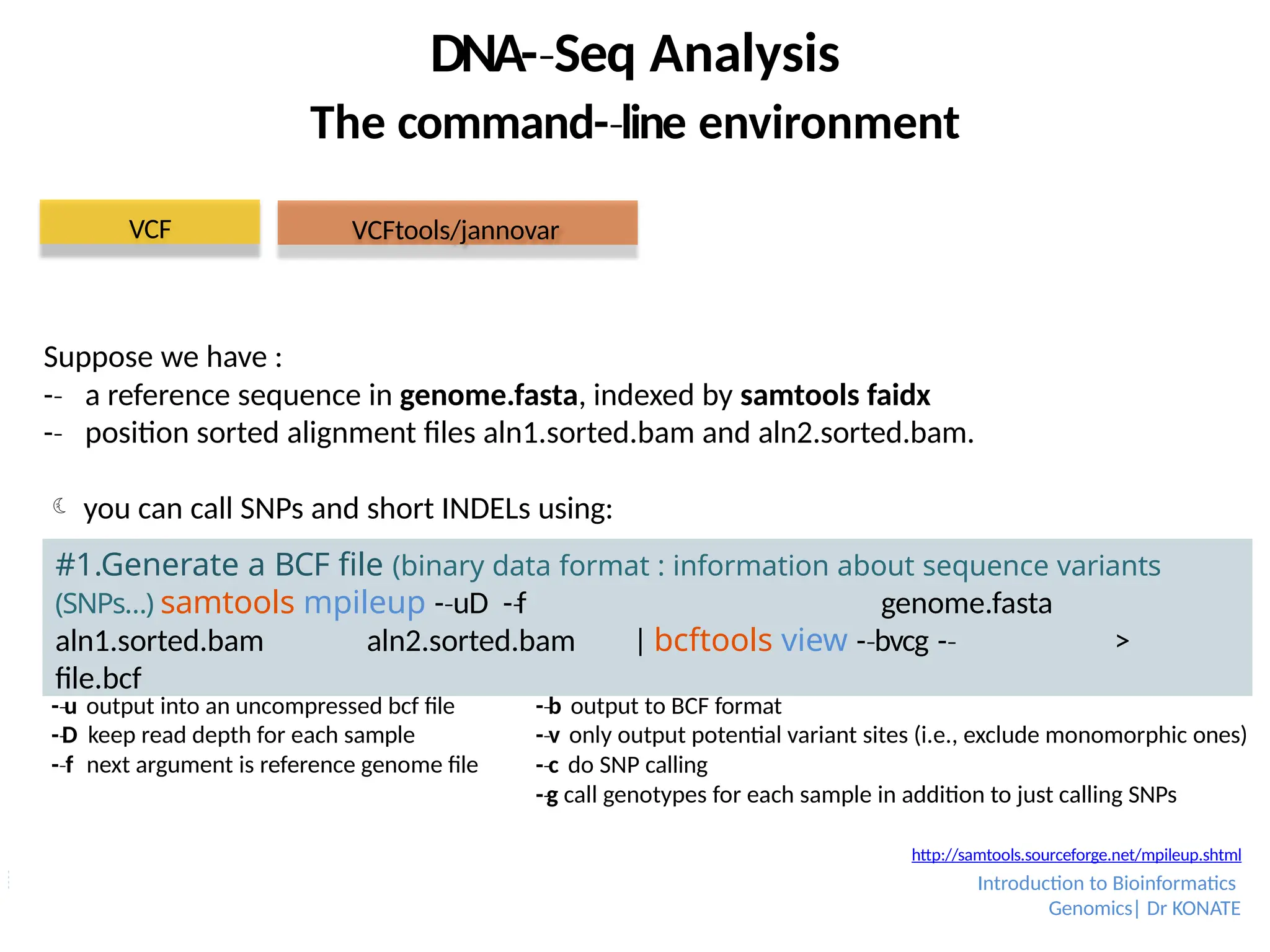 Suppose we have :
-­
‐ a reference sequence in genome.fasta, indexed by samtools faidx
-­
‐ position sorted alignment files aln1.sorted.bam and aln2.sorted.bam.
 you can call SNPs and short INDELs using:
DNA-­Seq
‐ Analysis
The command-­line
‐ environment
#1.Generate a BCF file (binary data format : information about sequence variants
(SNPs…) samtools mpileup -­uD
‐ -­f
‐ genome.fasta
aln1.sorted.bam aln2.sorted.bam | bcftools view -­bvcg
‐ -­
‐ >
file.bcf
VCF
-­u
‐ output into an uncompressed bcf file
-­D
‐ keep read depth for each sample
-­f
‐ next argument is reference genome file
-­b
‐ output to BCF format
-­v
‐ only output potential variant sites (i.e., exclude monomorphic ones)
-­c
‐ do SNP calling
-­g
‐ call genotypes for each sample in addition to just calling SNPs
VCFtools/jannovar
http://samtools.sourceforge.net/mpileup.shtml
Introduction to Bioinformatics
Genomics| Dr KONATE
 