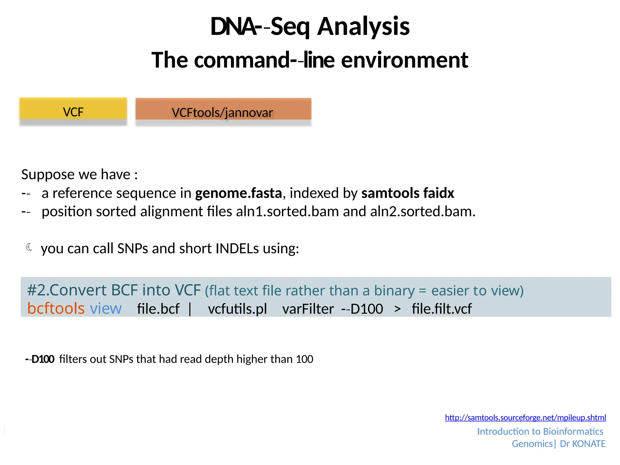 DNA-­Seq
‐ Analysis
The command-­line
‐ environment
#2.Convert BCF into VCF (flat text file rather than a binary = easier to view)
bcftools view file.bcf | vcfutils.pl varFilter -­D100
‐ > file.filt.vcf
VCF
-­D100
‐ filters out SNPs that had read depth higher than 100
Suppose we have :
-­
‐ a reference sequence in genome.fasta, indexed by samtools faidx
-­
‐ position sorted alignment files aln1.sorted.bam and aln2.sorted.bam.
 you can call SNPs and short INDELs using:
VCFtools/jannovar
http://samtools.sourceforge.net/mpileup.shtml
Introduction to Bioinformatics
Genomics| Dr KONATE
 
