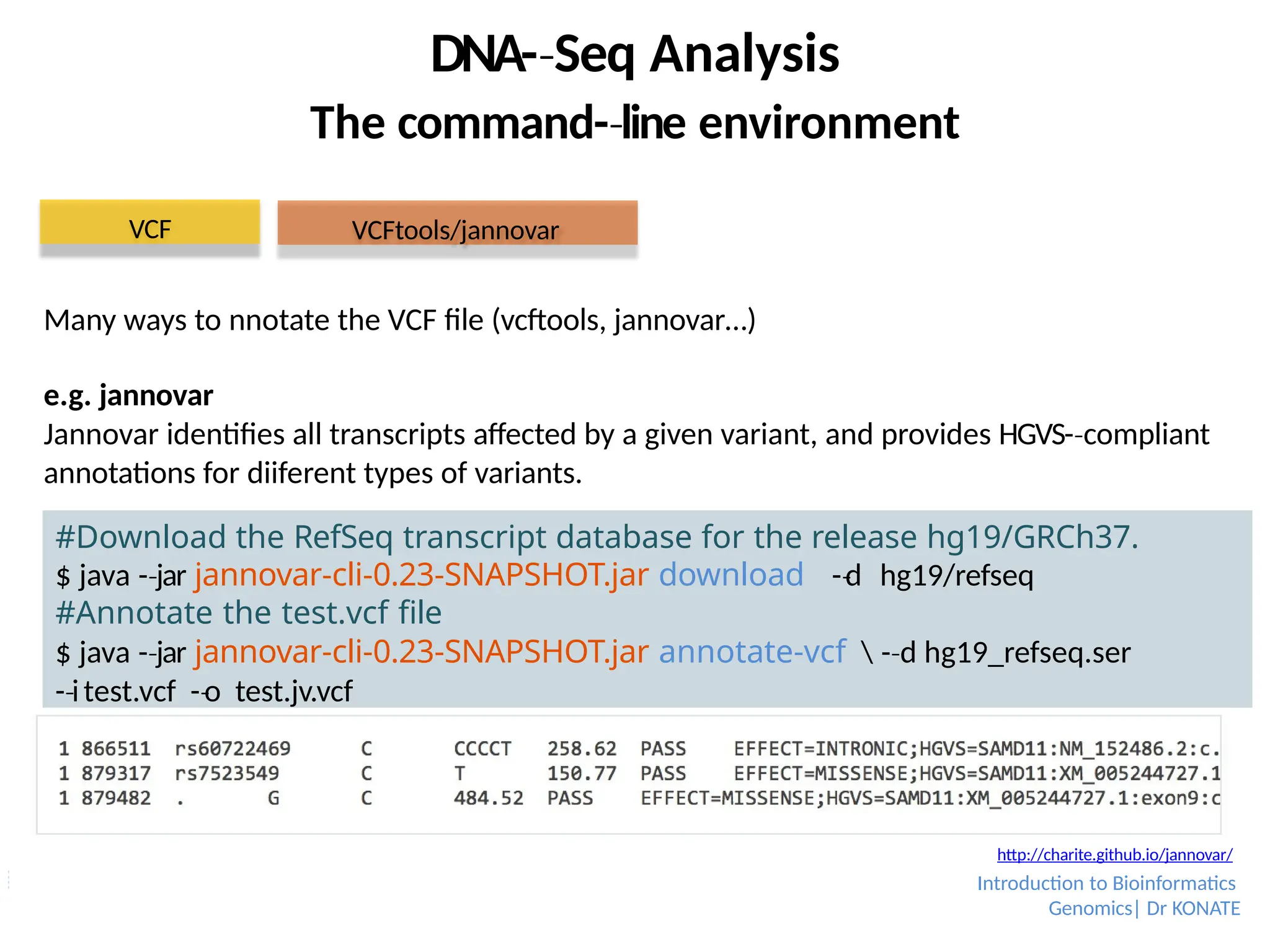 DNA-­Seq
‐ Analysis
The command-­line
‐ environment
#Download the RefSeq transcript database for the release hg19/GRCh37.
$ java -­jar
‐ jannovar-cli-0.23-SNAPSHOT.jar download -­d
‐ hg19/refseq
#Annotate the test.vcf file
$ java -­jar
‐ jannovar-cli-0.23-SNAPSHOT.jar annotate-vcf  -­d
‐ hg19_refseq.ser
-­i
‐ test.vcf -­o
‐ test.jv.vcf
VCF VCFtools/jannovar
http://charite.github.io/jannovar/
Many ways to nnotate the VCF file (vcftools, jannovar…)
e.g. jannovar
Jannovar identifies all transcripts affected by a given variant, and provides HGVS-­compliant
‐
annotations for diiferent types of variants.
Introduction to Bioinformatics
Genomics| Dr KONATE
 