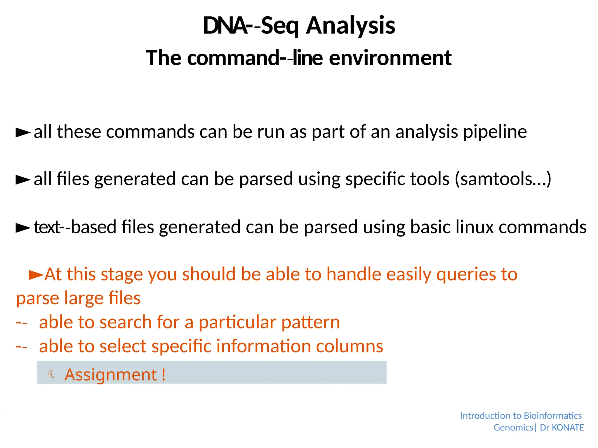 ►all these commands can be run as part of an analysis pipeline
►all files generated can be parsed using specific tools (samtools…)
►text-­based
‐ files generated can be parsed using basic linux commands
►At this stage you should be able to handle easily queries to
parse large files
-­
‐ able to search for a particular pattern
-­
‐ able to select specific information columns
Introduction to Bioinformatics
Genomics| Dr KONATE
DNA-­Seq
‐ Analysis
The command-­line
‐ environment
 Assignment !
 