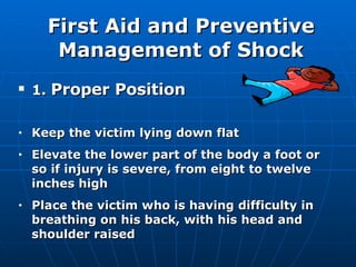 First Aid and Preventive Management of Shock 1.  Proper Position  Keep the victim lying down flat Elevate the lower part of the body a foot or so if injury is severe, from eight to twelve inches high Place the victim who is having difficulty in breathing on his back, with his head and shoulder raised 