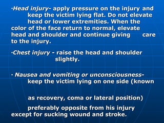 Head injury - apply pressure on the injury  and  keep the victim lying flat. Do not elevate  head or lower extremities. When the  color of the face return to normal, elevate  head and shoulder and continue giving  care to the injury. Chest injury  - raise the head and shoulder    slightly. Nausea and vomiting or unconsciousness -  keep the victim lying on one side (known  as recovery, coma or lateral position)  preferably opposite from his injury  except for sucking wound and stroke.  