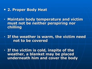 2. Proper Body Heat  Maintain body temperature and victim  must not be neither perspiring nor  chilling If the weather is warm, the victim need  not to be covered If the victim is cold, inspite of the  weather, a blanket may be placed  underneath him and cover the body 