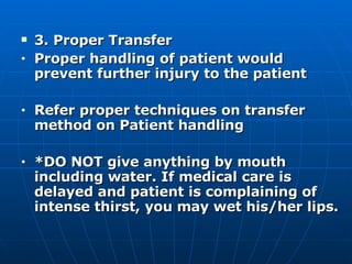 3. Proper Transfer Proper handling of patient would  prevent further injury to the patient Refer proper techniques on transfer method on Patient handling *DO NOT give anything by mouth including water. If medical care is delayed and patient is complaining of intense thirst, you may wet his/her lips. 