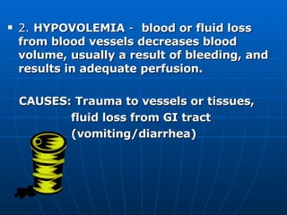 2.  HYPOVOLEMIA  -  blood or fluid loss from blood vessels decreases blood volume, usually a result of bleeding, and results in adequate perfusion. CAUSES:   Trauma to vessels or tissues,  fluid loss from GI tract  (vomiting/diarrhea) 