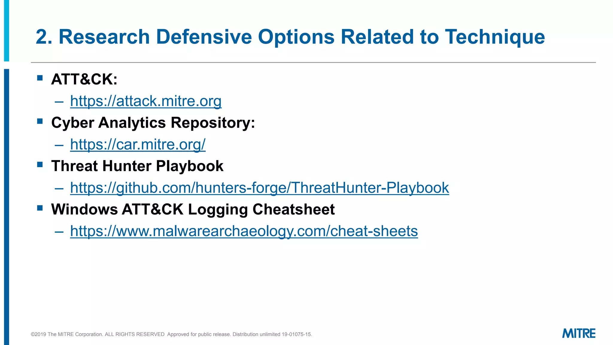2. Research Defensive Options Related to Technique
▪ ATT&CK:
– https://attack.mitre.org
▪ Cyber Analytics Repository:
– https://car.mitre.org/
▪ Threat Hunter Playbook
– https://github.com/hunters-forge/ThreatHunter-Playbook
▪ Windows ATT&CK Logging Cheatsheet
– https://www.malwarearchaeology.com/cheat-sheets
©2019 The MITRE Corporation. ALL RIGHTS RESERVED Approved for public release. Distribution unlimited 19-01075-15.
 