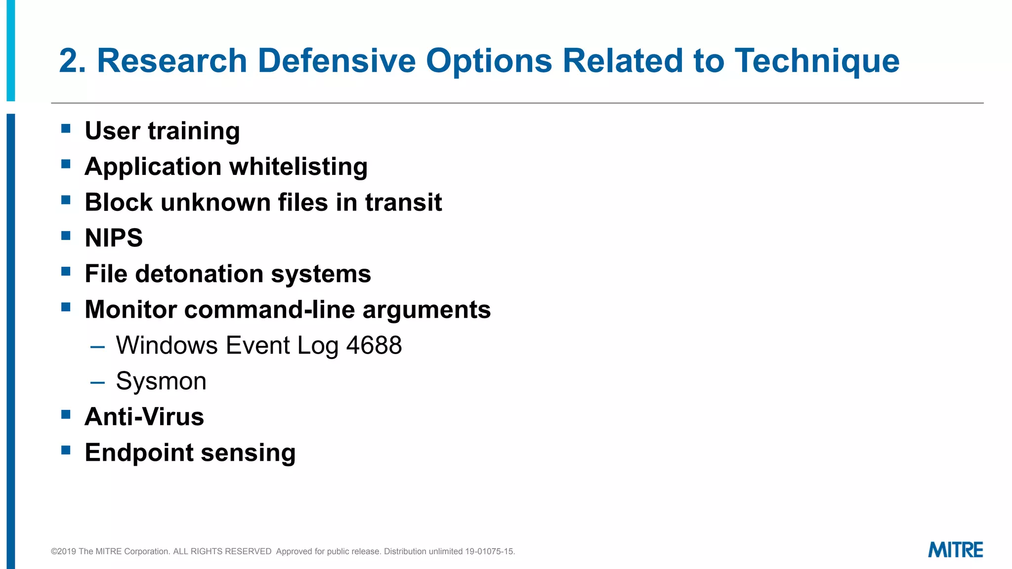 2. Research Defensive Options Related to Technique
▪ User training
▪ Application whitelisting
▪ Block unknown files in transit
▪ NIPS
▪ File detonation systems
▪ Monitor command-line arguments
– Windows Event Log 4688
– Sysmon
▪ Anti-Virus
▪ Endpoint sensing
©2019 The MITRE Corporation. ALL RIGHTS RESERVED Approved for public release. Distribution unlimited 19-01075-15.
 