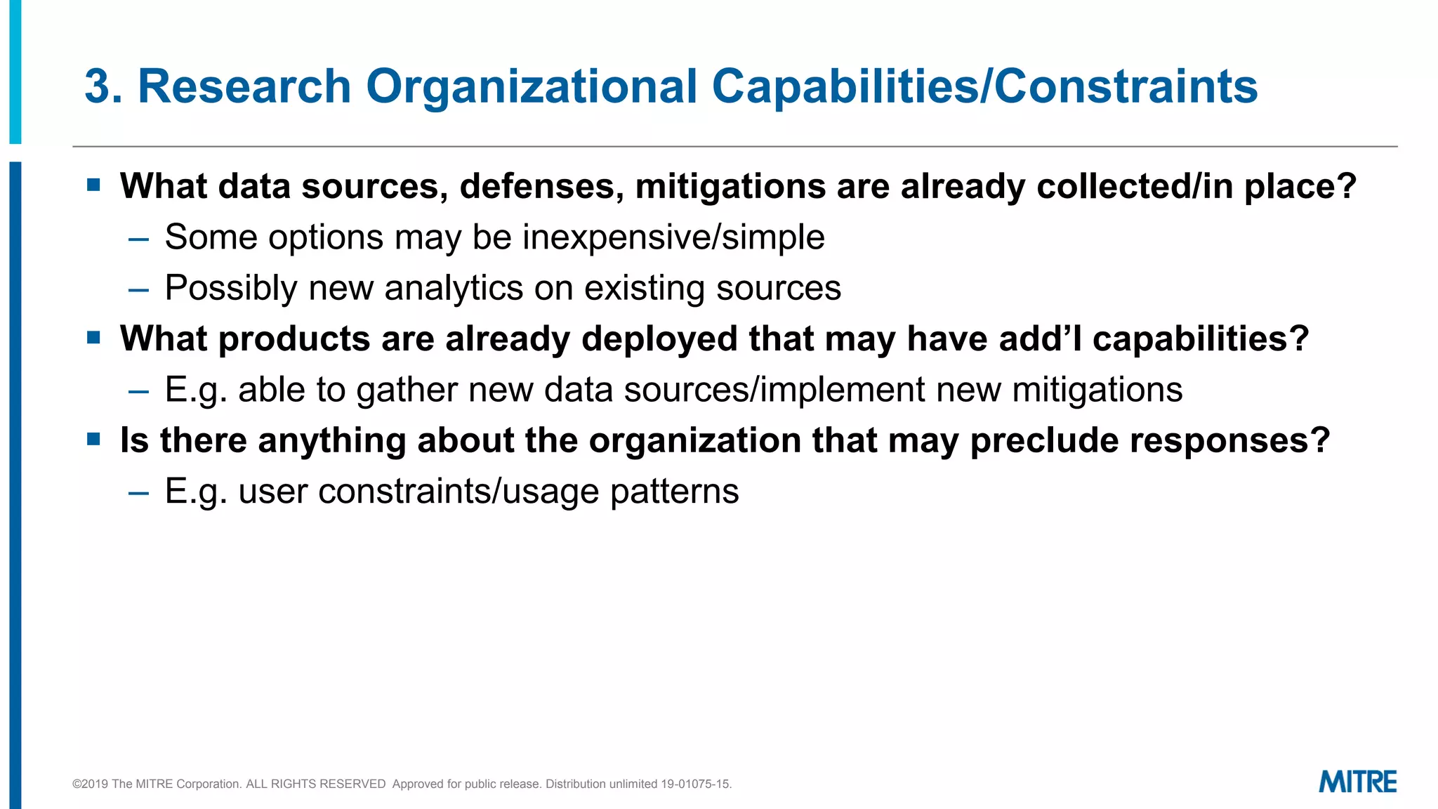 3. Research Organizational Capabilities/Constraints
▪ What data sources, defenses, mitigations are already collected/in place?
– Some options may be inexpensive/simple
– Possibly new analytics on existing sources
▪ What products are already deployed that may have add’l capabilities?
– E.g. able to gather new data sources/implement new mitigations
▪ Is there anything about the organization that may preclude responses?
– E.g. user constraints/usage patterns
©2019 The MITRE Corporation. ALL RIGHTS RESERVED Approved for public release. Distribution unlimited 19-01075-15.
 