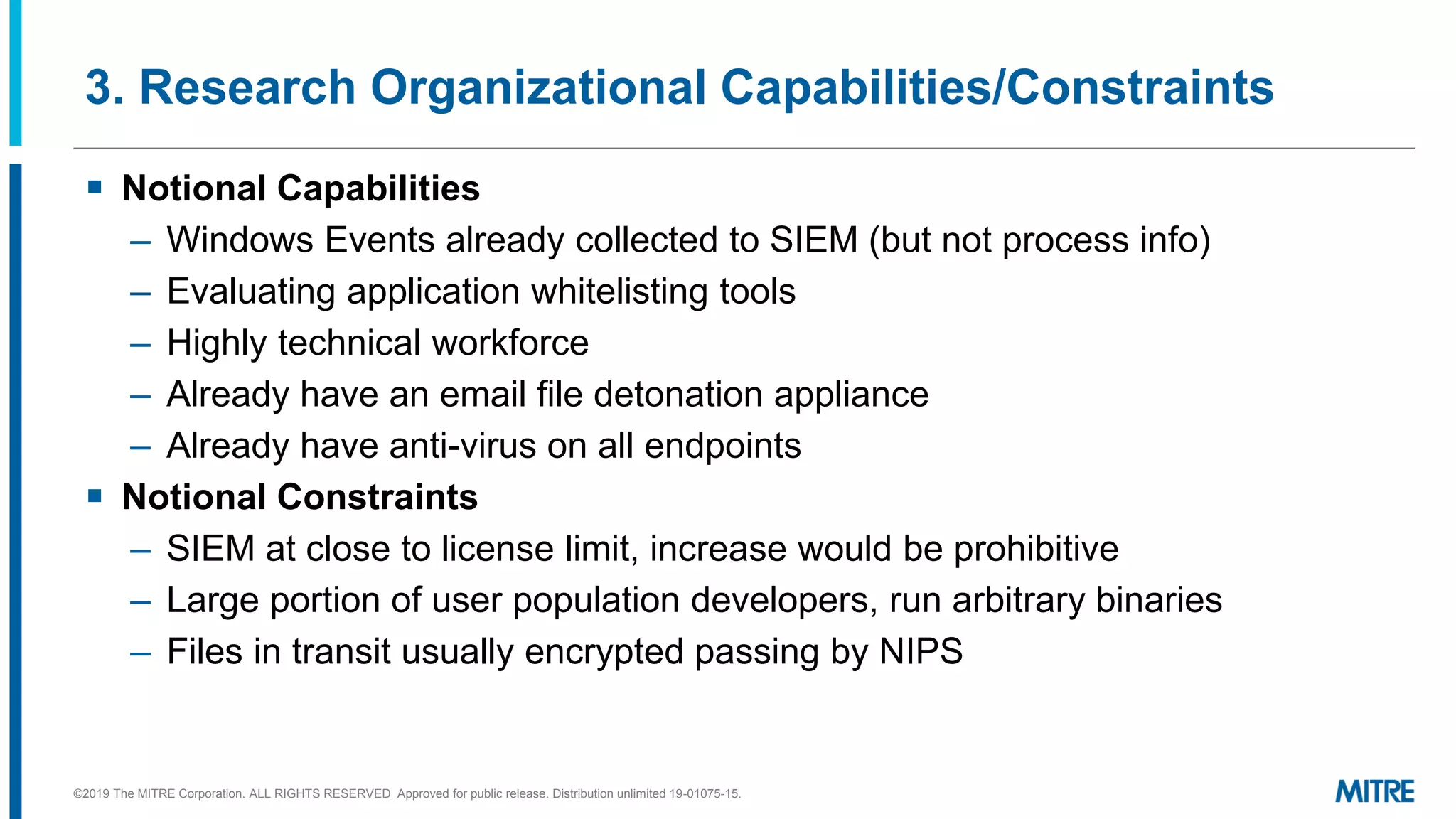 3. Research Organizational Capabilities/Constraints
▪ Notional Capabilities
– Windows Events already collected to SIEM (but not process info)
– Evaluating application whitelisting tools
– Highly technical workforce
– Already have an email file detonation appliance
– Already have anti-virus on all endpoints
▪ Notional Constraints
– SIEM at close to license limit, increase would be prohibitive
– Large portion of user population developers, run arbitrary binaries
– Files in transit usually encrypted passing by NIPS
©2019 The MITRE Corporation. ALL RIGHTS RESERVED Approved for public release. Distribution unlimited 19-01075-15.
 