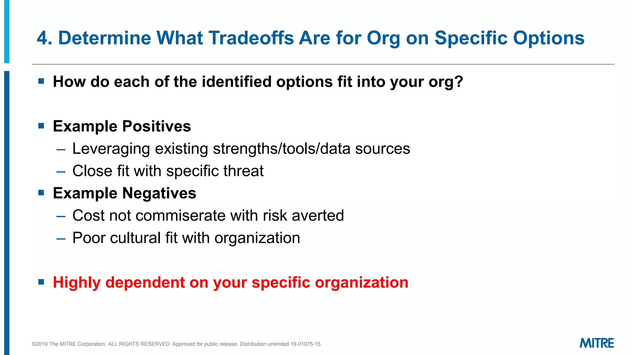 4. Determine What Tradeoffs Are for Org on Specific Options
▪ How do each of the identified options fit into your org?
▪ Example Positives
– Leveraging existing strengths/tools/data sources
– Close fit with specific threat
▪ Example Negatives
– Cost not commiserate with risk averted
– Poor cultural fit with organization
▪ Highly dependent on your specific organization
©2019 The MITRE Corporation. ALL RIGHTS RESERVED Approved for public release. Distribution unlimited 19-01075-15.
 