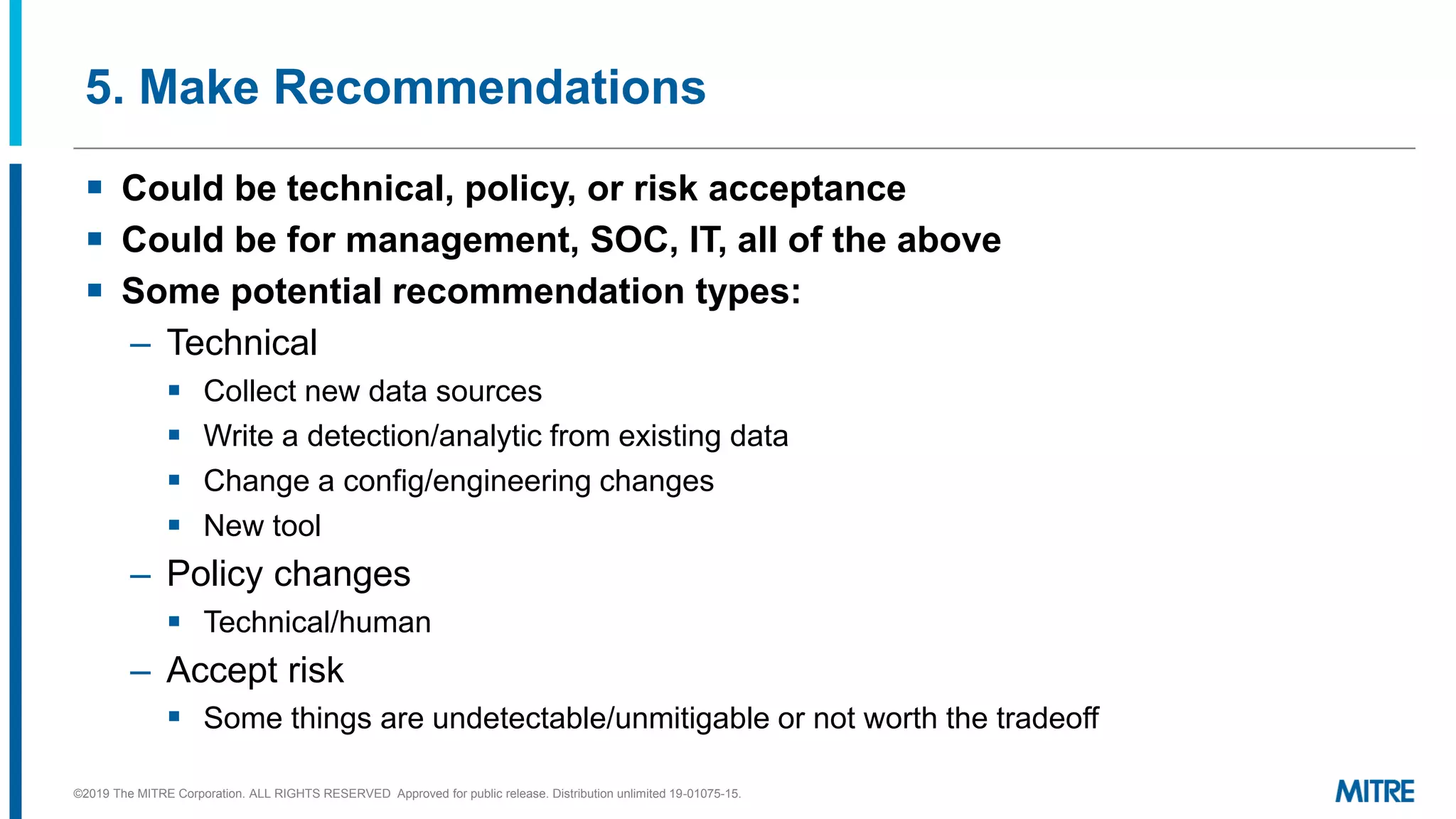5. Make Recommendations
▪ Could be technical, policy, or risk acceptance
▪ Could be for management, SOC, IT, all of the above
▪ Some potential recommendation types:
– Technical
▪ Collect new data sources
▪ Write a detection/analytic from existing data
▪ Change a config/engineering changes
▪ New tool
– Policy changes
▪ Technical/human
– Accept risk
▪ Some things are undetectable/unmitigable or not worth the tradeoff
©2019 The MITRE Corporation. ALL RIGHTS RESERVED Approved for public release. Distribution unlimited 19-01075-15.
 