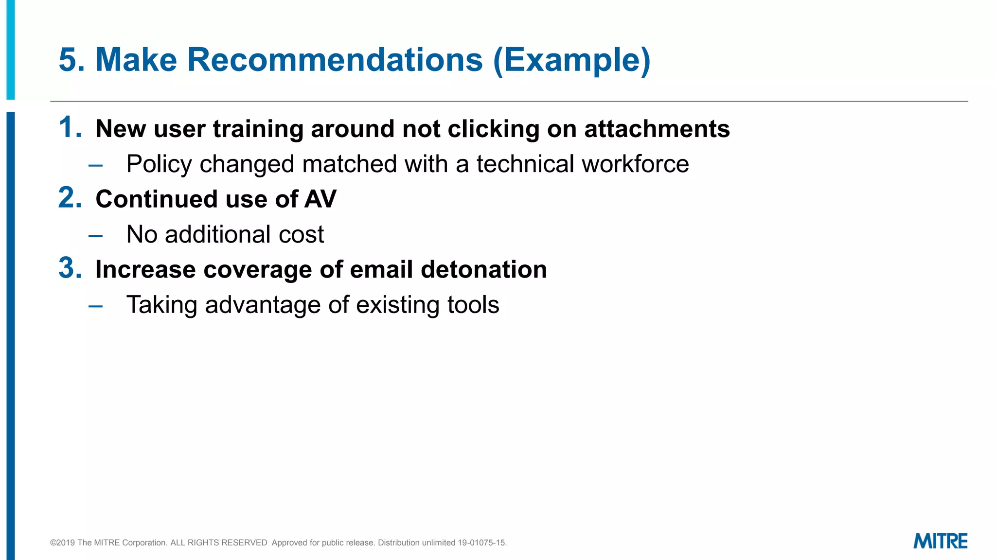 5. Make Recommendations (Example)
1. New user training around not clicking on attachments
– Policy changed matched with a technical workforce
2. Continued use of AV
– No additional cost
3. Increase coverage of email detonation
– Taking advantage of existing tools
©2019 The MITRE Corporation. ALL RIGHTS RESERVED Approved for public release. Distribution unlimited 19-01075-15.
 