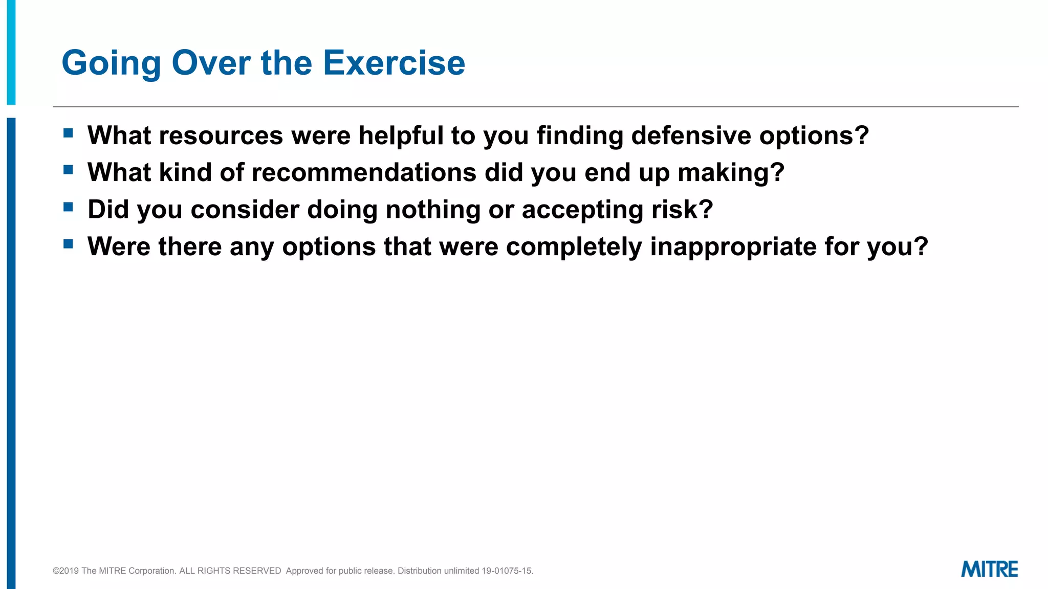 Going Over the Exercise
▪ What resources were helpful to you finding defensive options?
▪ What kind of recommendations did you end up making?
▪ Did you consider doing nothing or accepting risk?
▪ Were there any options that were completely inappropriate for you?
©2019 The MITRE Corporation. ALL RIGHTS RESERVED Approved for public release. Distribution unlimited 19-01075-15.
 