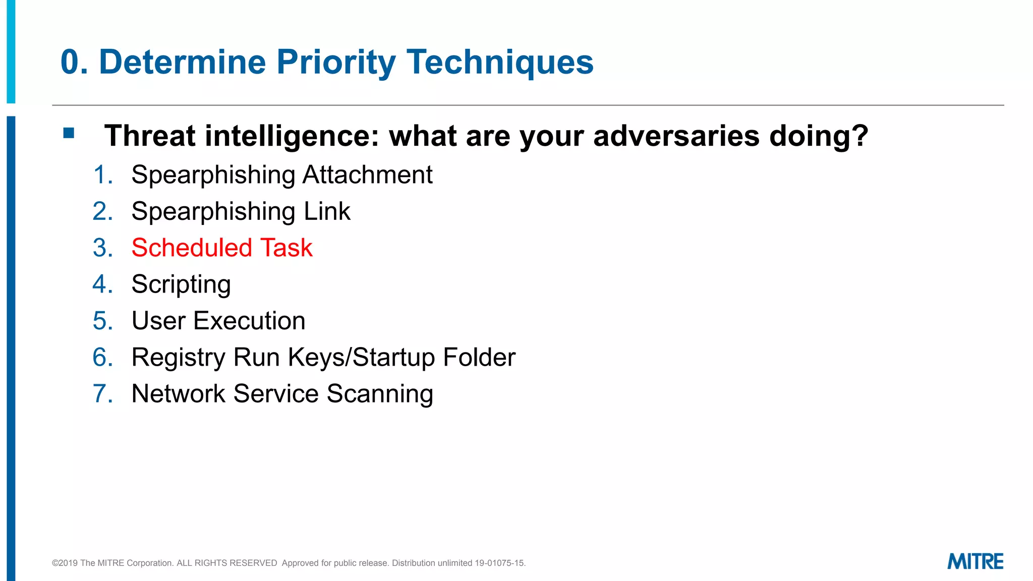 0. Determine Priority Techniques
▪ Threat intelligence: what are your adversaries doing?
1. Spearphishing Attachment
2. Spearphishing Link
3. Scheduled Task
4. Scripting
5. User Execution
6. Registry Run Keys/Startup Folder
7. Network Service Scanning
©2019 The MITRE Corporation. ALL RIGHTS RESERVED Approved for public release. Distribution unlimited 19-01075-15.
 