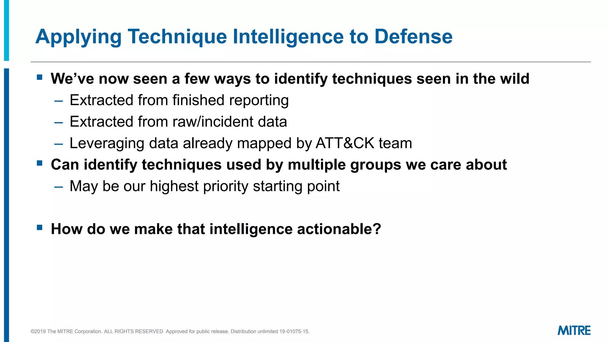 Applying Technique Intelligence to Defense
▪ We’ve now seen a few ways to identify techniques seen in the wild
– Extracted from finished reporting
– Extracted from raw/incident data
– Leveraging data already mapped by ATT&CK team
▪ Can identify techniques used by multiple groups we care about
– May be our highest priority starting point
▪ How do we make that intelligence actionable?
©2019 The MITRE Corporation. ALL RIGHTS RESERVED Approved for public release. Distribution unlimited 19-01075-15.
 