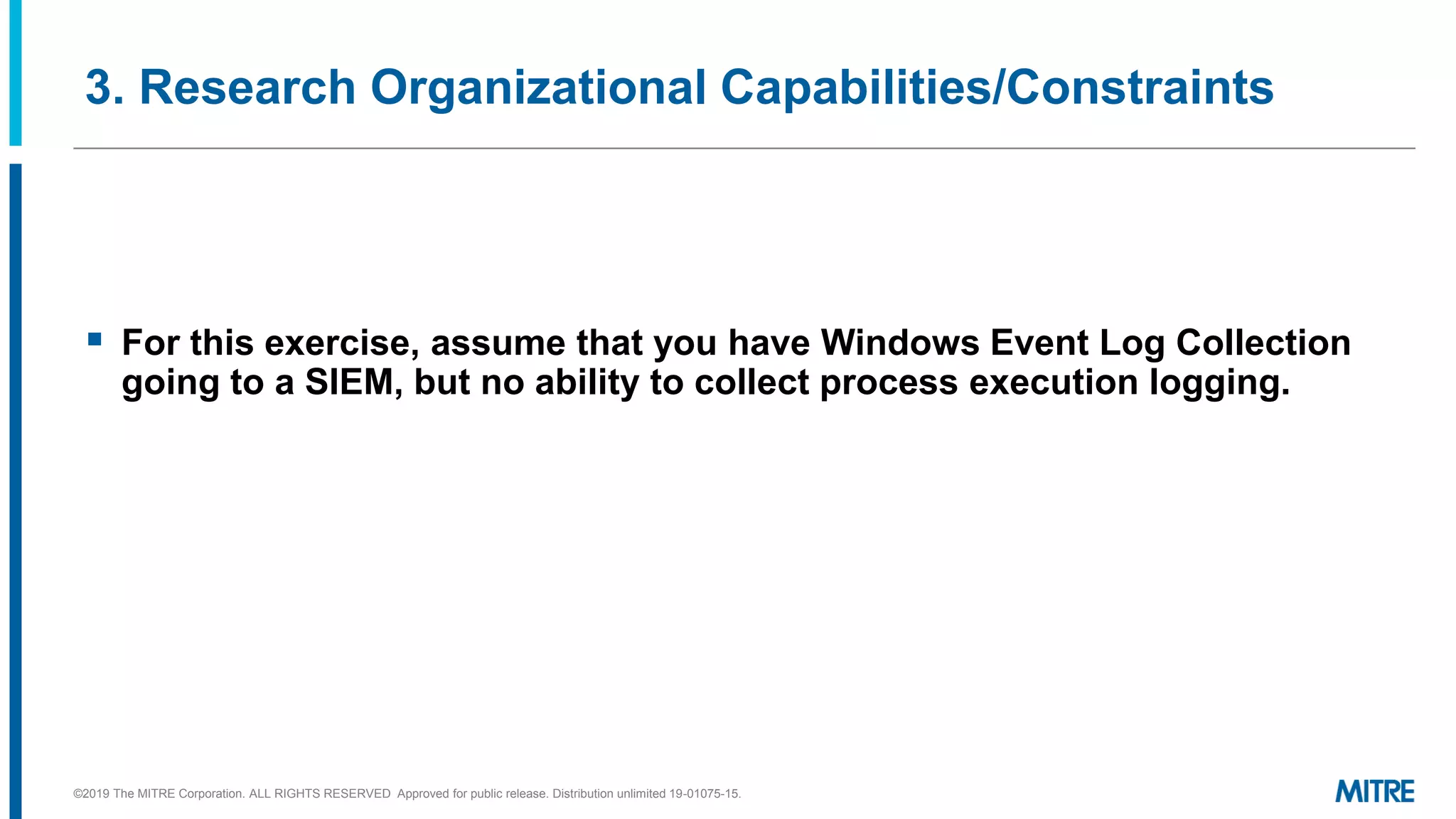 3. Research Organizational Capabilities/Constraints
▪ For this exercise, assume that you have Windows Event Log Collection
going to a SIEM, but no ability to collect process execution logging.
©2019 The MITRE Corporation. ALL RIGHTS RESERVED Approved for public release. Distribution unlimited 19-01075-15.
 