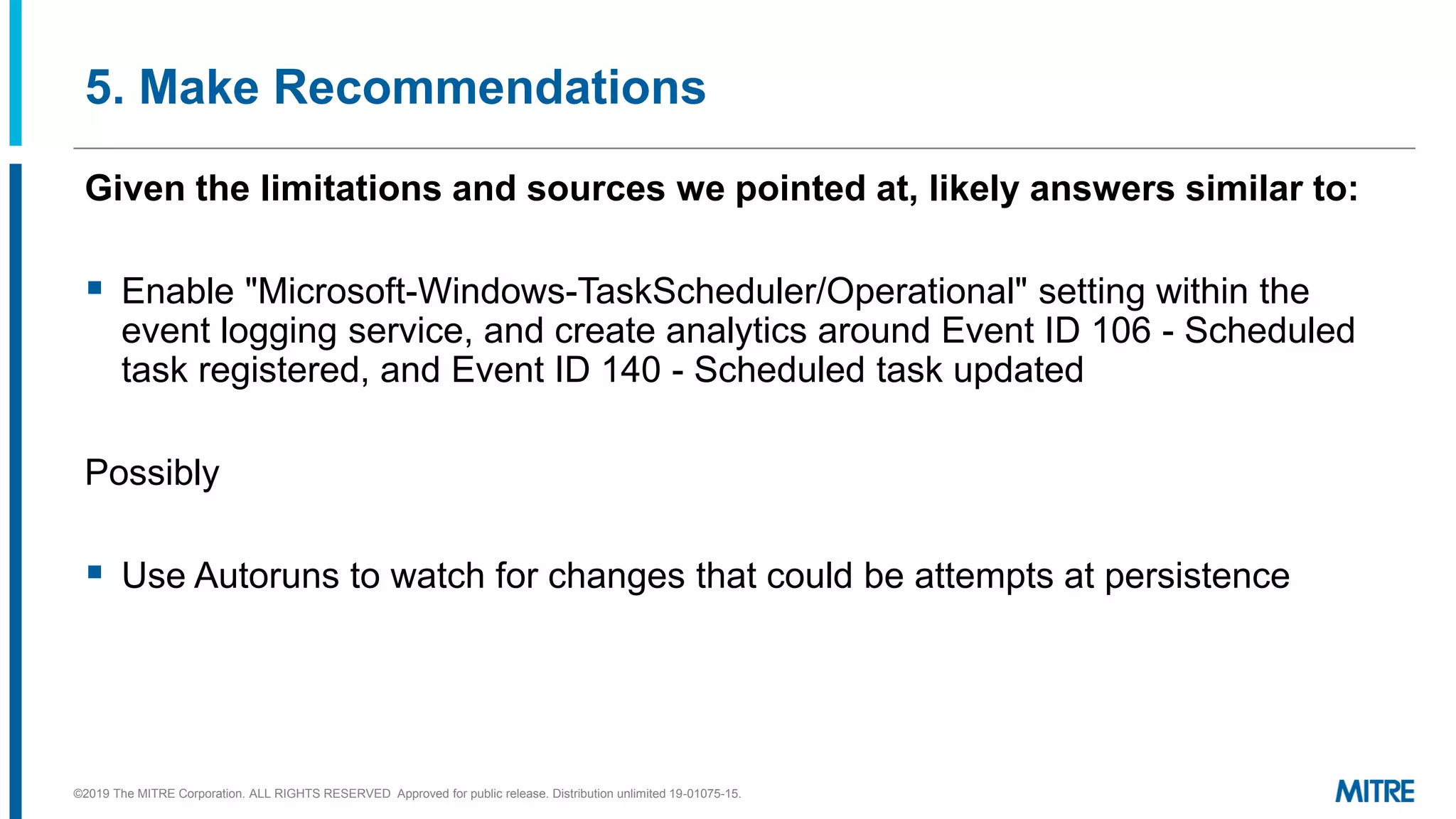 5. Make Recommendations
Given the limitations and sources we pointed at, likely answers similar to:
▪ Enable "Microsoft-Windows-TaskScheduler/Operational" setting within the
event logging service, and create analytics around Event ID 106 - Scheduled
task registered, and Event ID 140 - Scheduled task updated
Possibly
▪ Use Autoruns to watch for changes that could be attempts at persistence
©2019 The MITRE Corporation. ALL RIGHTS RESERVED Approved for public release. Distribution unlimited 19-01075-15.
 