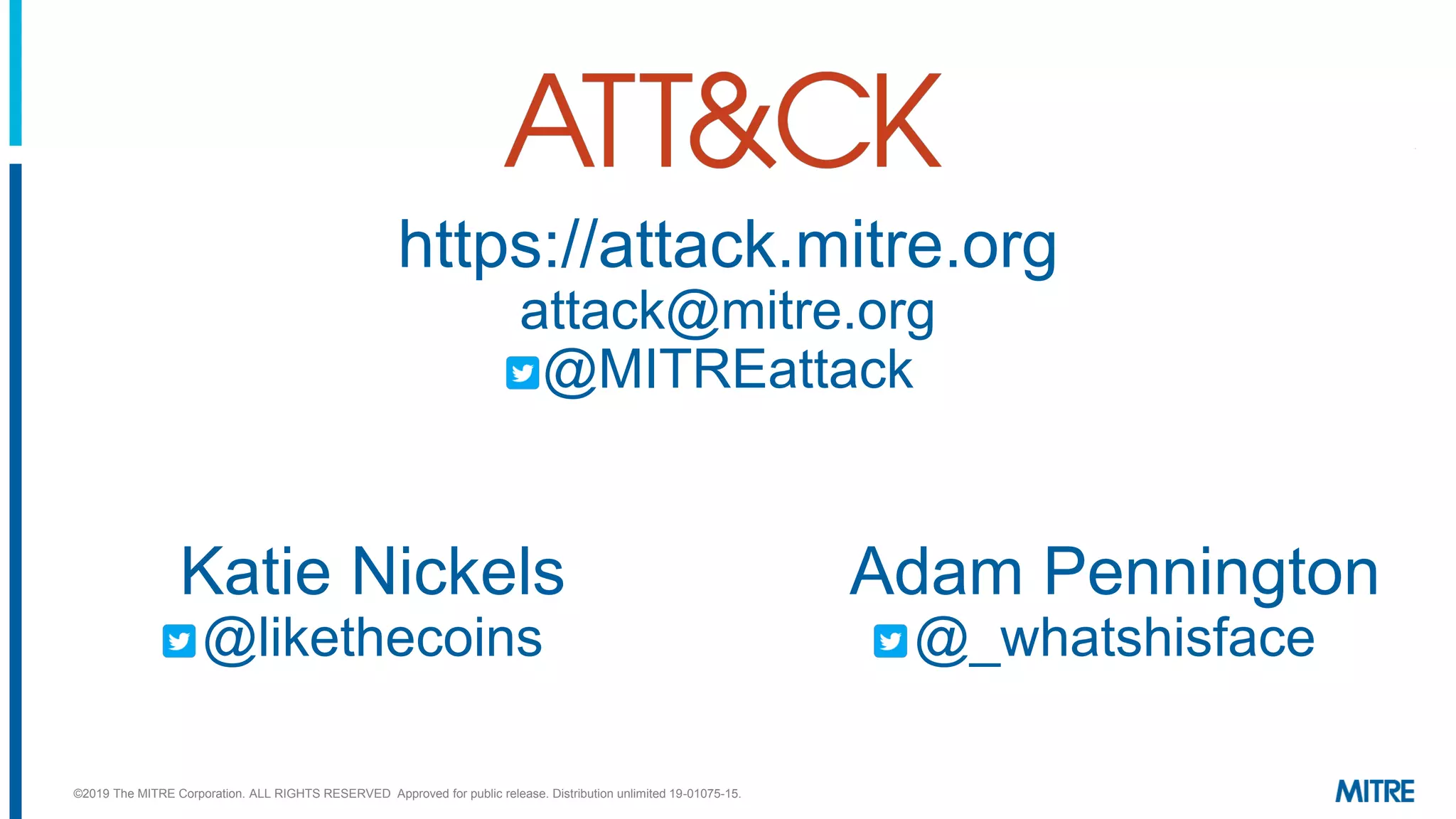 https://attack.mitre.org
attack@mitre.org
@MITREattack
Adam Pennington
@_whatshisface
Katie Nickels
@likethecoins
©2019 The MITRE Corporation. ALL RIGHTS RESERVED Approved for public release. Distribution unlimited 19-01075-15.
 
