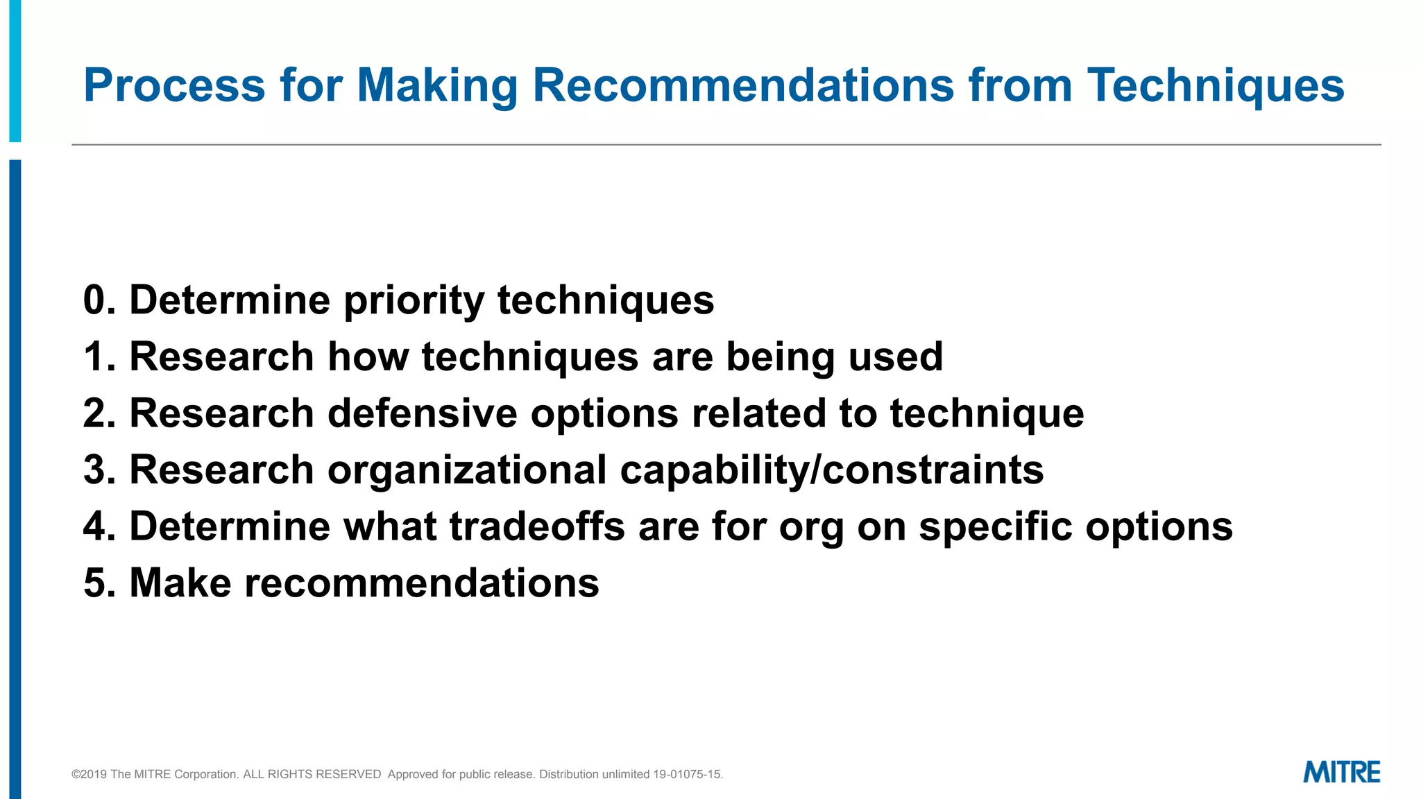 Process for Making Recommendations from Techniques
0. Determine priority techniques
1. Research how techniques are being used
2. Research defensive options related to technique
3. Research organizational capability/constraints
4. Determine what tradeoffs are for org on specific options
5. Make recommendations
©2019 The MITRE Corporation. ALL RIGHTS RESERVED Approved for public release. Distribution unlimited 19-01075-15.
 
