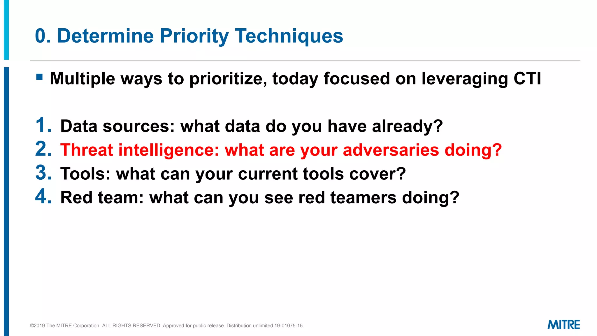 0. Determine Priority Techniques
▪ Multiple ways to prioritize, today focused on leveraging CTI
1. Data sources: what data do you have already?
2. Threat intelligence: what are your adversaries doing?
3. Tools: what can your current tools cover?
4. Red team: what can you see red teamers doing?
©2019 The MITRE Corporation. ALL RIGHTS RESERVED Approved for public release. Distribution unlimited 19-01075-15.
 