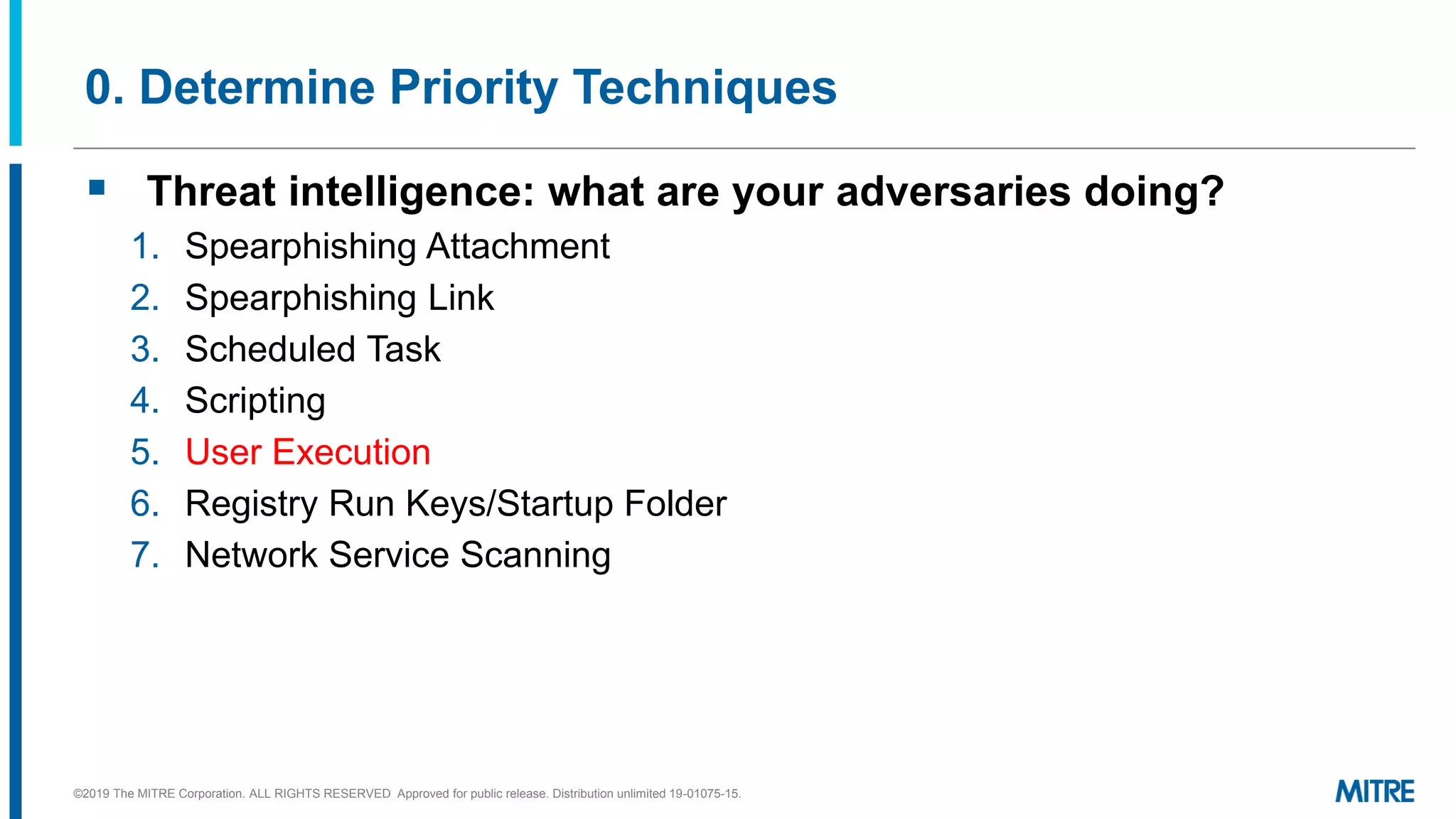0. Determine Priority Techniques
▪ Threat intelligence: what are your adversaries doing?
1. Spearphishing Attachment
2. Spearphishing Link
3. Scheduled Task
4. Scripting
5. User Execution
6. Registry Run Keys/Startup Folder
7. Network Service Scanning
©2019 The MITRE Corporation. ALL RIGHTS RESERVED Approved for public release. Distribution unlimited 19-01075-15.
 