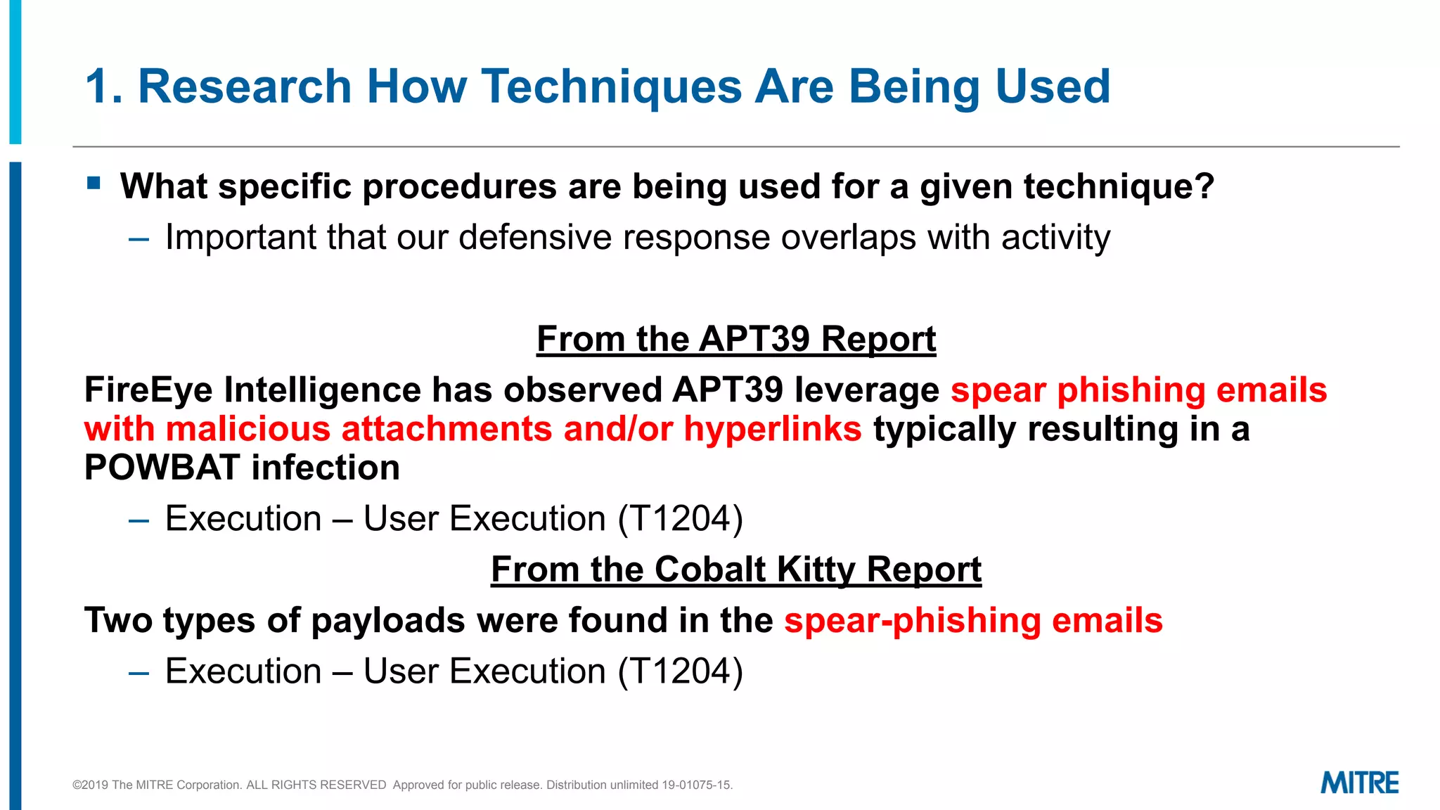 1. Research How Techniques Are Being Used
▪ What specific procedures are being used for a given technique?
– Important that our defensive response overlaps with activity
From the APT39 Report
FireEye Intelligence has observed APT39 leverage spear phishing emails
with malicious attachments and/or hyperlinks typically resulting in a
POWBAT infection
– Execution – User Execution (T1204)
From the Cobalt Kitty Report
Two types of payloads were found in the spear-phishing emails
– Execution – User Execution (T1204)
©2019 The MITRE Corporation. ALL RIGHTS RESERVED Approved for public release. Distribution unlimited 19-01075-15.
 