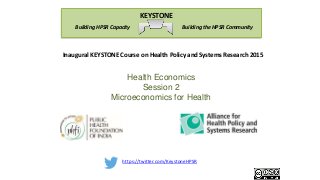 https://twitter.com/KeystoneHPSR
Building the HPSR CommunityBuilding HPSR Capacity
KEYSTONE
Inaugural KEYSTONE Course on Health Policy and Systems Research 2015
Health Economics
Session 2
Microeconomics for Health
 
