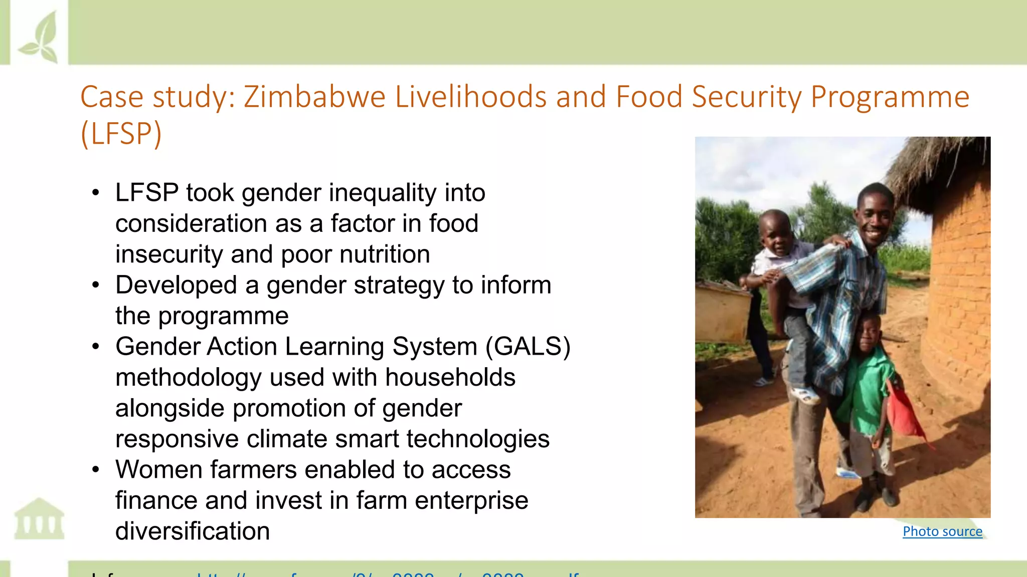 Case study: Zimbabwe Livelihoods and Food Security Programme
(LFSP)
• LFSP took gender inequality into
consideration as a factor in food
insecurity and poor nutrition
• Developed a gender strategy to inform
the programme
• Gender Action Learning System (GALS)
methodology used with households
alongside promotion of gender
responsive climate smart technologies
• Women farmers enabled to access
finance and invest in farm enterprise
diversification Photo source
 