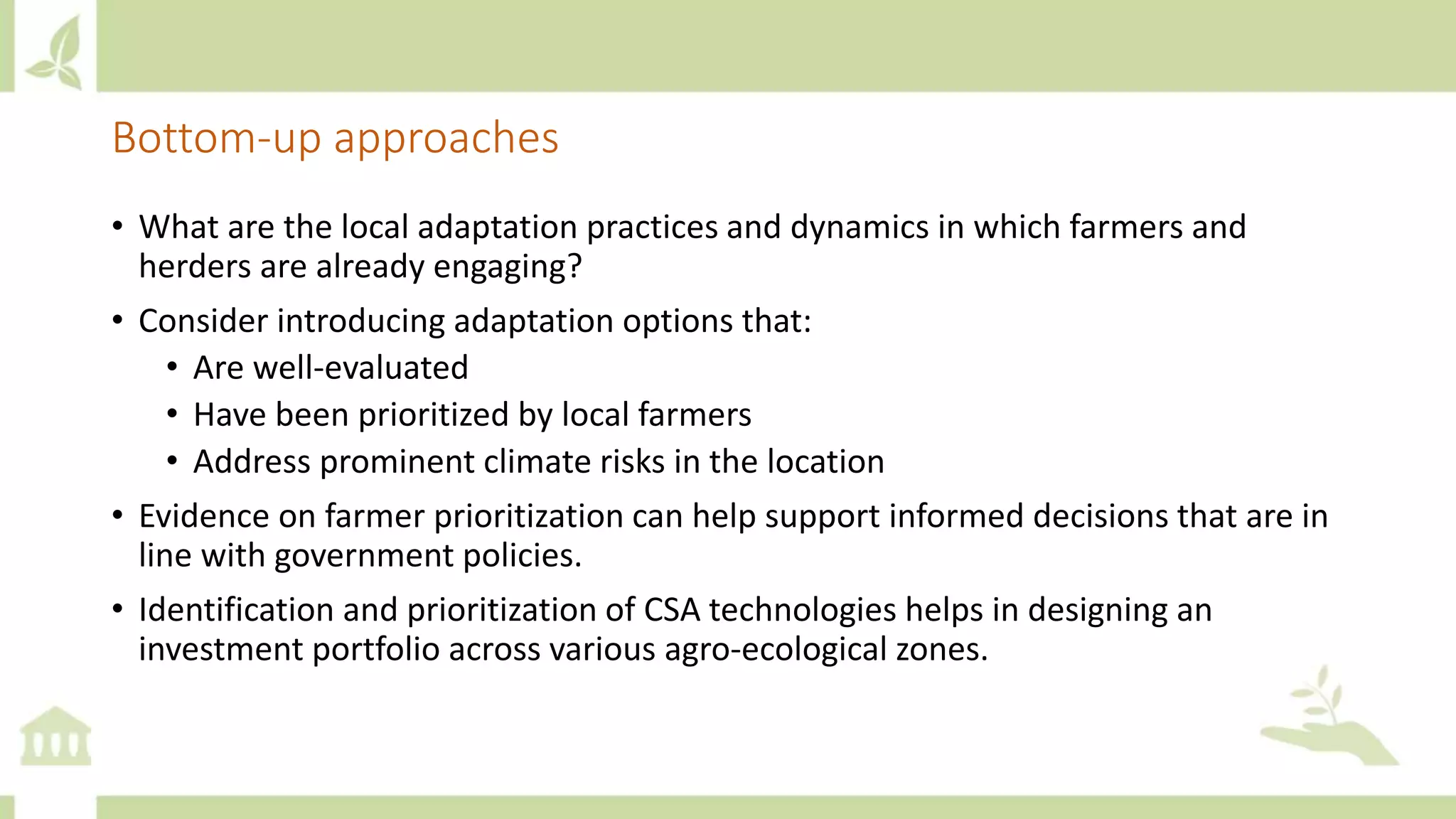 Bottom-up approaches
• What are the local adaptation practices and dynamics in which farmers and
herders are already engaging?
• Consider introducing adaptation options that:
• Are well-evaluated
• Have been prioritized by local farmers
• Address prominent climate risks in the location
• Evidence on farmer prioritization can help support informed decisions that are in
line with government policies.
• Identification and prioritization of CSA technologies helps in designing an
investment portfolio across various agro-ecological zones.
 