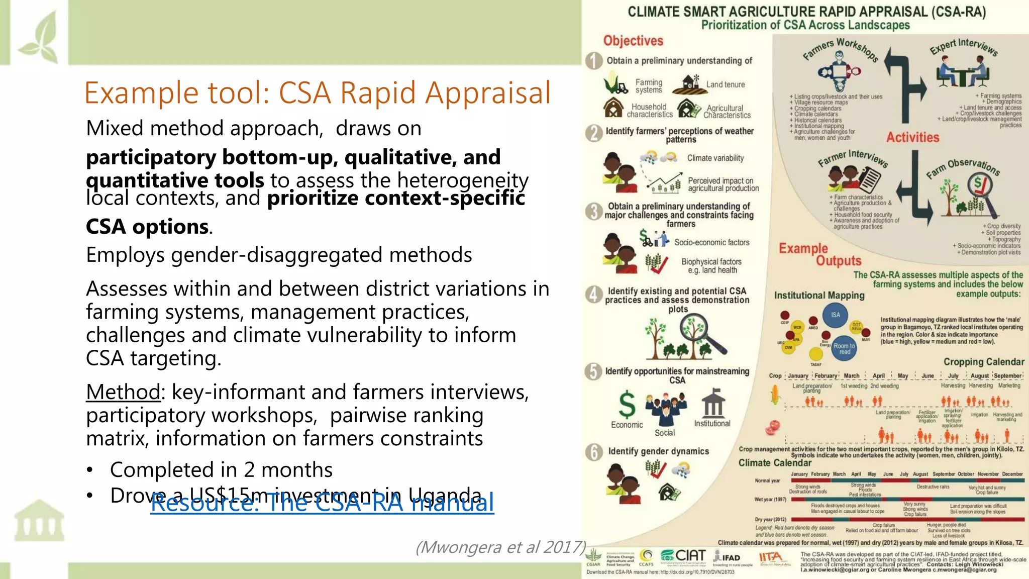 Example tool: CSA Rapid Appraisal
Mixed method approach, draws on
participatory bottom-up, qualitative, and
quantitative tools to assess the heterogeneity
local contexts, and prioritize context-specific
CSA options.
Employs gender-disaggregated methods
Assesses within and between district variations in
farming systems, management practices,
challenges and climate vulnerability to inform
CSA targeting.
Method: key-informant and farmers interviews,
participatory workshops, pairwise ranking
matrix, information on farmers constraints
• Completed in 2 months
• Drove a US$15m investment in UgandaResource: The CSA-RA manual
(Mwongera et al 2017)
 