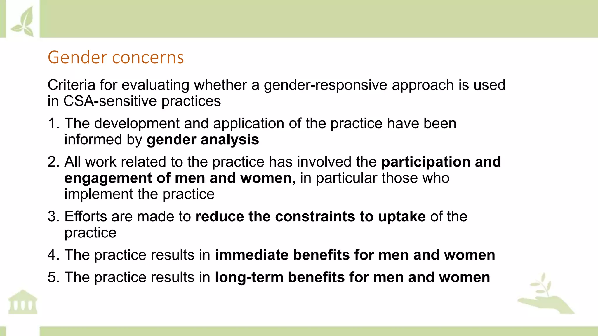 Criteria for evaluating whether a gender-responsive approach is used
in CSA-sensitive practices
1. The development and application of the practice have been
informed by gender analysis
2. All work related to the practice has involved the participation and
engagement of men and women, in particular those who
implement the practice
3. Efforts are made to reduce the constraints to uptake of the
practice
4. The practice results in immediate benefits for men and women
5. The practice results in long-term benefits for men and women
Gender concerns
 