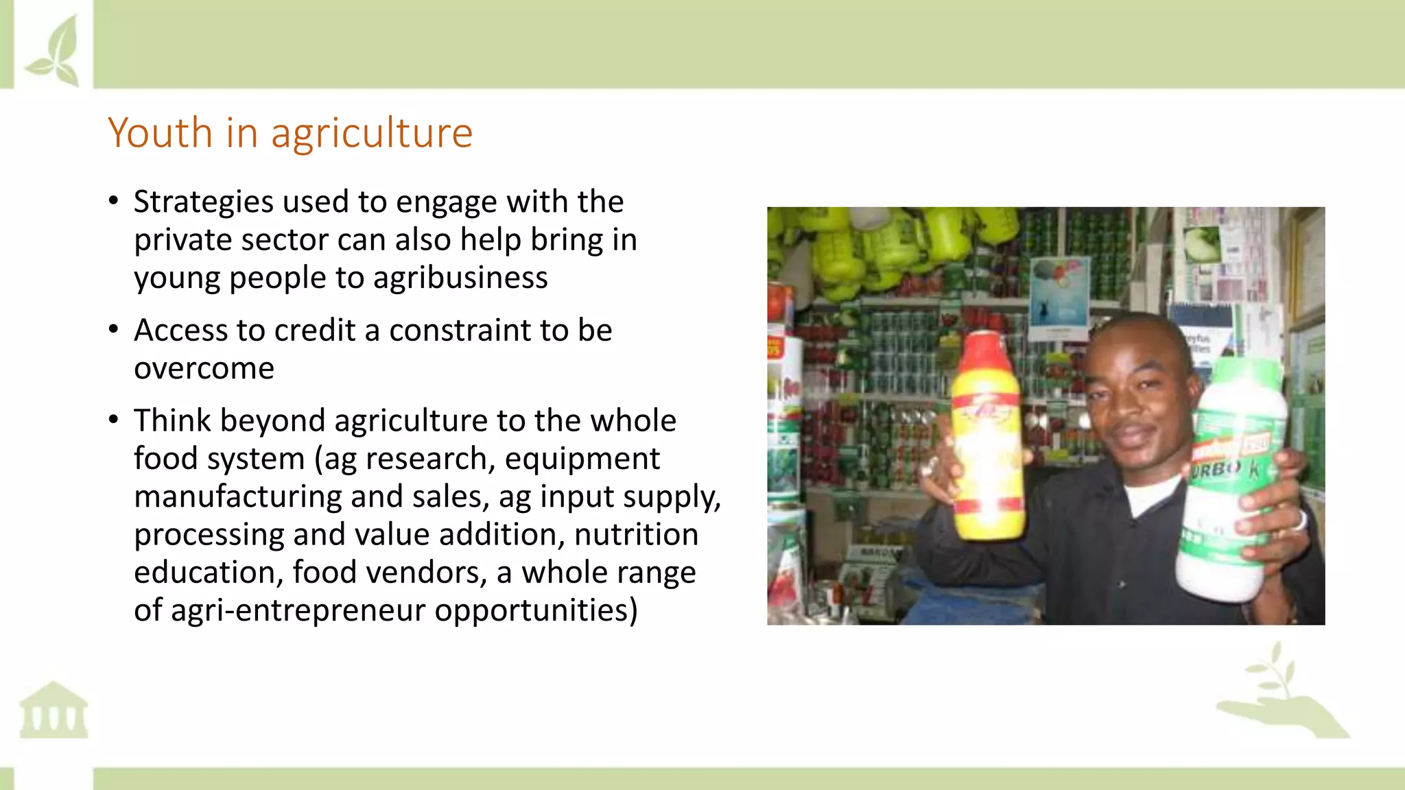 Youth in agriculture
• Strategies used to engage with the
private sector can also help bring in
young people to agribusiness
• Access to credit a constraint to be
overcome
• Think beyond agriculture to the whole
food system (ag research, equipment
manufacturing and sales, ag input supply,
processing and value addition, nutrition
education, food vendors, a whole range
of agri-entrepreneur opportunities)
 