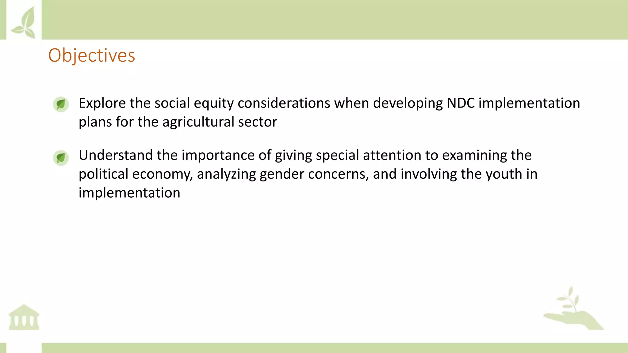 Explore the social equity considerations when developing NDC implementation
plans for the agricultural sector
Understand the importance of giving special attention to examining the
political economy, analyzing gender concerns, and involving the youth in
implementation
Objectives
 