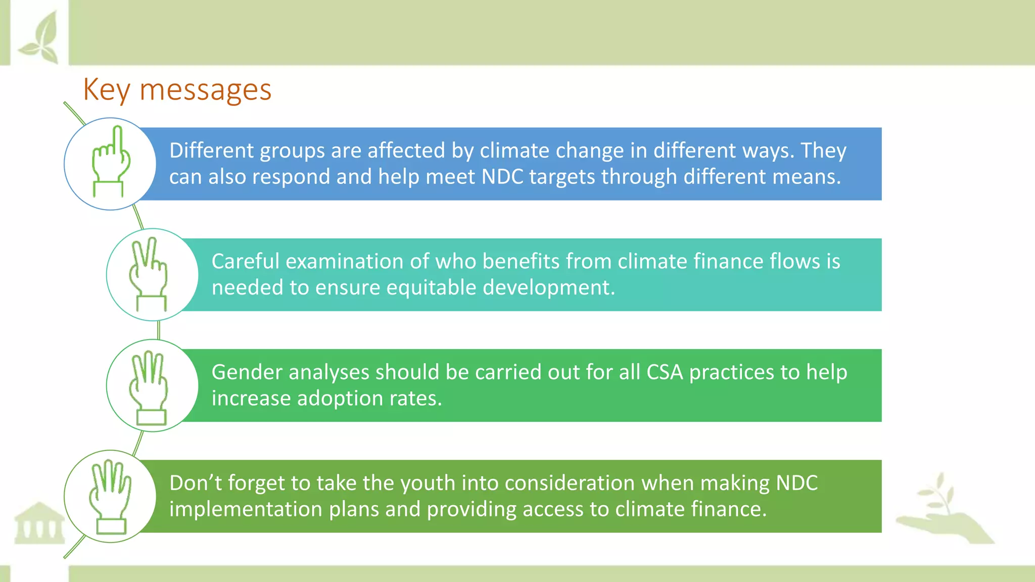 Key messages
Different groups are affected by climate change in different ways. They
can also respond and help meet NDC targets through different means.
Careful examination of who benefits from climate finance flows is
needed to ensure equitable development.
Gender analyses should be carried out for all CSA practices to help
increase adoption rates.
Don’t forget to take the youth into consideration when making NDC
implementation plans and providing access to climate finance.
 