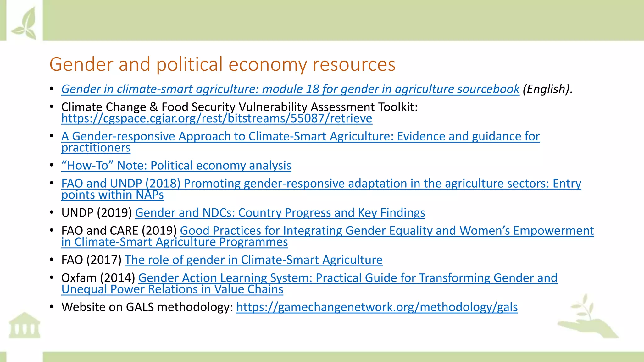 Gender and political economy resources
• Gender in climate-smart agriculture: module 18 for gender in agriculture sourcebook (English).
• Climate Change & Food Security Vulnerability Assessment Toolkit:
https://cgspace.cgiar.org/rest/bitstreams/55087/retrieve
• A Gender-responsive Approach to Climate-Smart Agriculture: Evidence and guidance for
practitioners
• “How-To” Note: Political economy analysis
• FAO and UNDP (2018) Promoting gender-responsive adaptation in the agriculture sectors: Entry
points within NAPs
• UNDP (2019) Gender and NDCs: Country Progress and Key Findings
• FAO and CARE (2019) Good Practices for Integrating Gender Equality and Women’s Empowerment
in Climate-Smart Agriculture Programmes
• FAO (2017) The role of gender in Climate-Smart Agriculture
• Oxfam (2014) Gender Action Learning System: Practical Guide for Transforming Gender and
Unequal Power Relations in Value Chains
• Website on GALS methodology: https://gamechangenetwork.org/methodology/gals
 