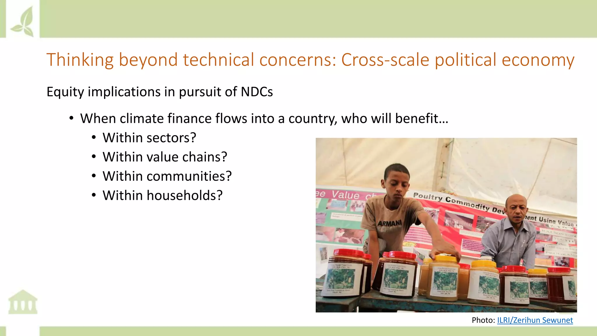Thinking beyond technical concerns: Cross-scale political economy
Equity implications in pursuit of NDCs
• When climate finance flows into a country, who will benefit…
• Within sectors?
• Within value chains?
• Within communities?
• Within households?
Photo: ILRI/Zerihun Sewunet
 