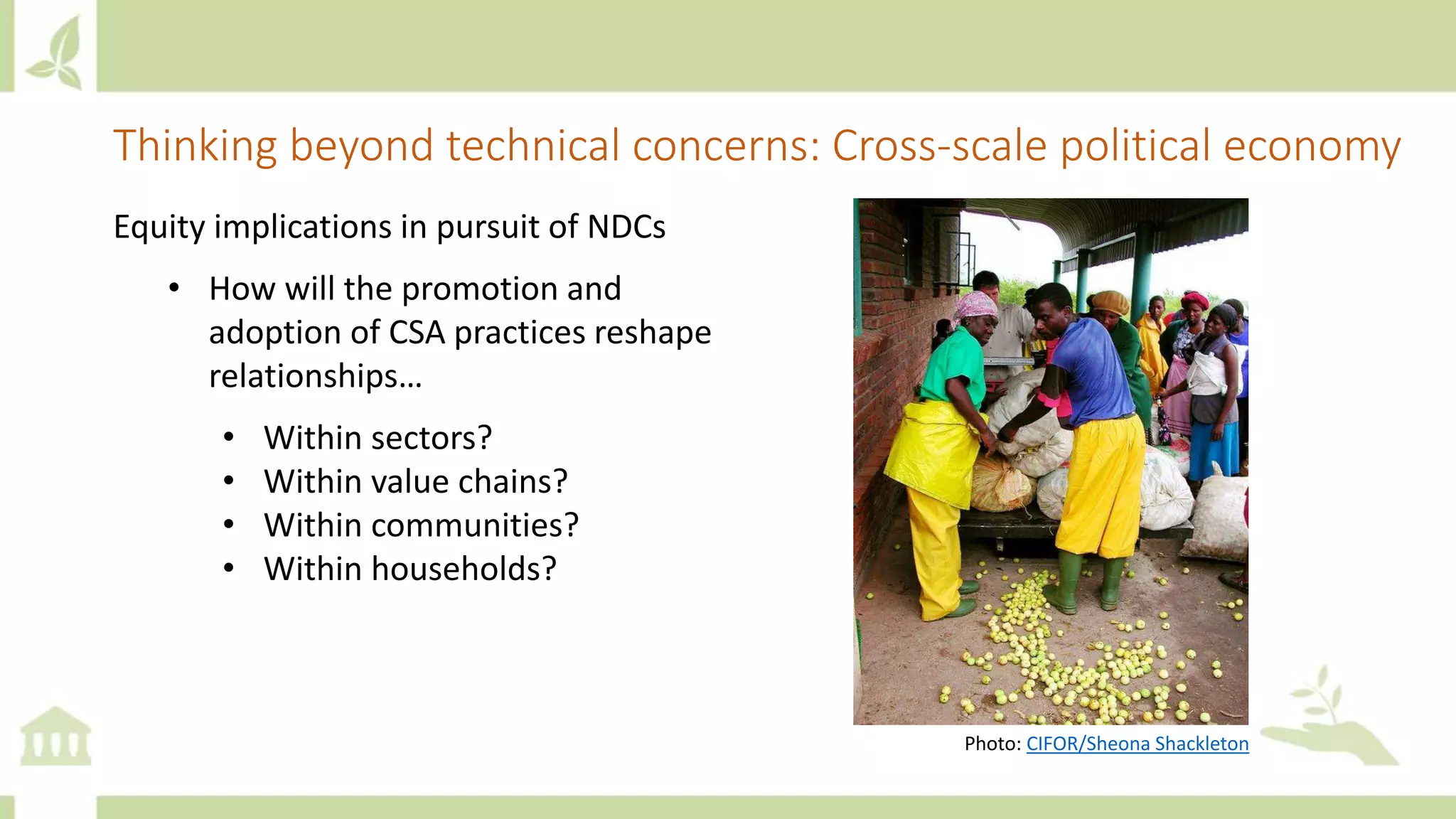 Thinking beyond technical concerns: Cross-scale political economy
Equity implications in pursuit of NDCs
• How will the promotion and
adoption of CSA practices reshape
relationships…
• Within sectors?
• Within value chains?
• Within communities?
• Within households?
Photo: CIFOR/Sheona Shackleton
 