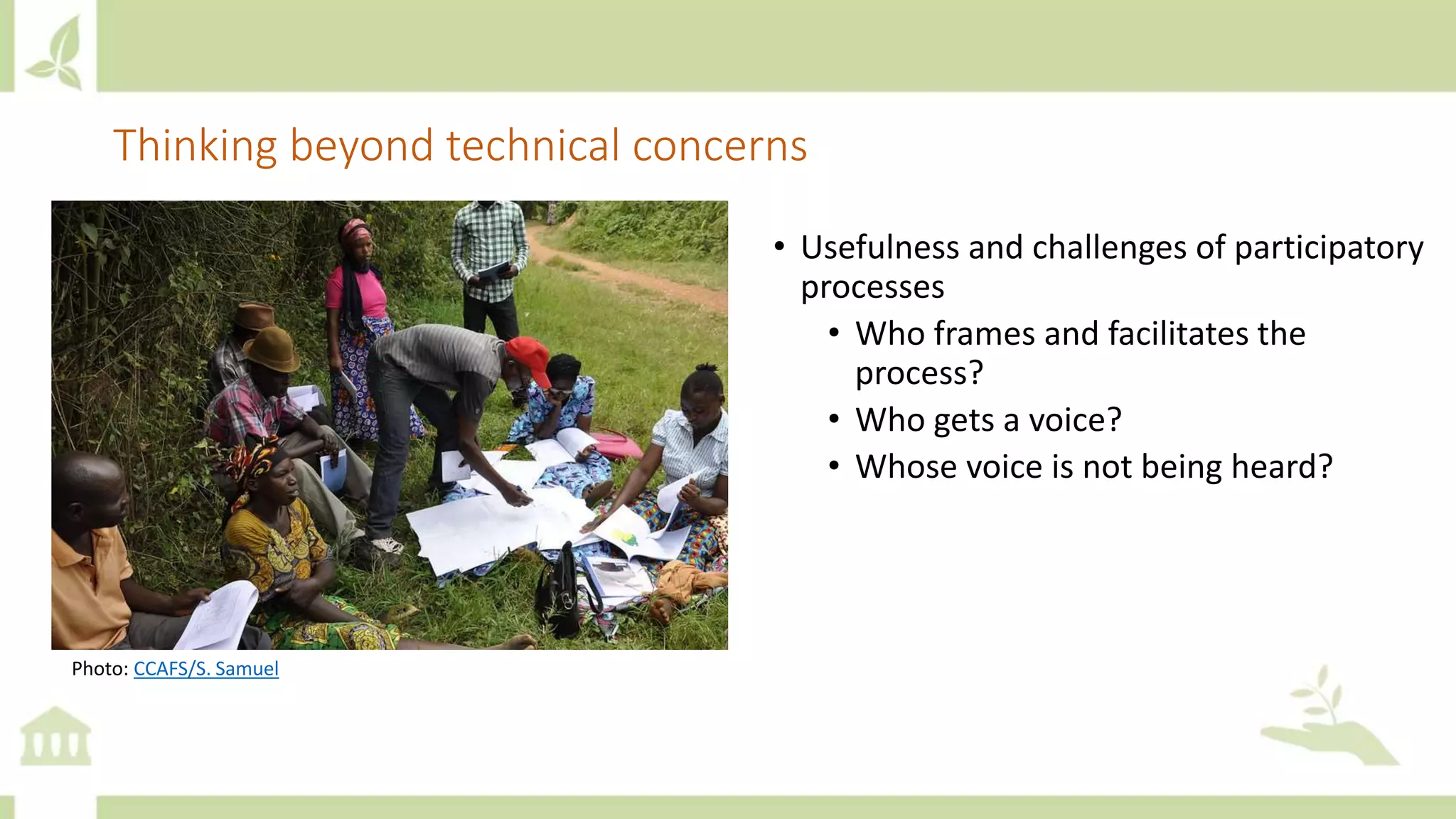 Thinking beyond technical concerns
• Usefulness and challenges of participatory
processes
• Who frames and facilitates the
process?
• Who gets a voice?
• Whose voice is not being heard?
Photo: CCAFS/S. Samuel
 