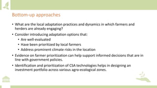 Bottom-up approaches
• What are the local adaptation practices and dynamics in which farmers and
herders are already engaging?
• Consider introducing adaptation options that:
• Are well-evaluated
• Have been prioritized by local farmers
• Address prominent climate risks in the location
• Evidence on farmer prioritization can help support informed decisions that are in
line with government policies.
• Identification and prioritization of CSA technologies helps in designing an
investment portfolio across various agro-ecological zones.
 