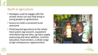 Youth in agriculture
• Strategies used to engage with the
private sector can also help bring in
young people to agribusiness
• Access to credit a constraint to be
overcome
• Think beyond agriculture to the whole
food system (ag research, equipment
manufacturing and sales, ag input supply,
processing and value addition, nutrition
education, food vendors, a whole range
of agri-entrepreneur opportunities)
 